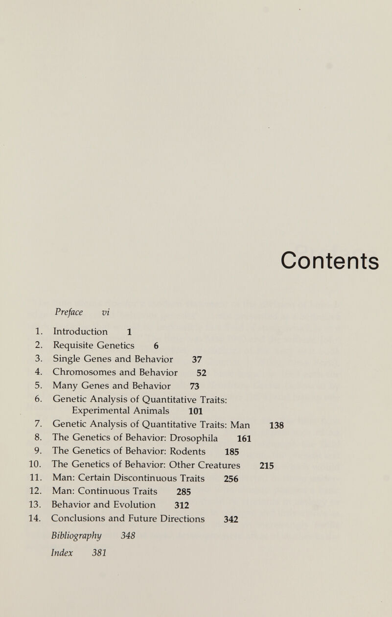 Contents Preface vi 1. Introduction 1 2. Requisite Genetics 6 3. Single Genes and Behavior 37 4. Chromosomes and Behavior 52 5. Many Genes and Behavior 73 6. Genetic Analysis of Quantitative Traits: Experimental Animals 101 7. Genetic Analysis of Quantitative Traits: Man 138 8. The Genetics of Behavior: Drosophila 161 9. The Genetics of Behavior: Rodents 185 10. The Genetics of Behavior: Other Creatures 215 11. Man: Certain Discontinuous Traits 256 12. Man: Continuous Traits 285 13. Behavior and Evolution 312 14. Conclusions and Future Directions 342 Bibliography 348 Index 381