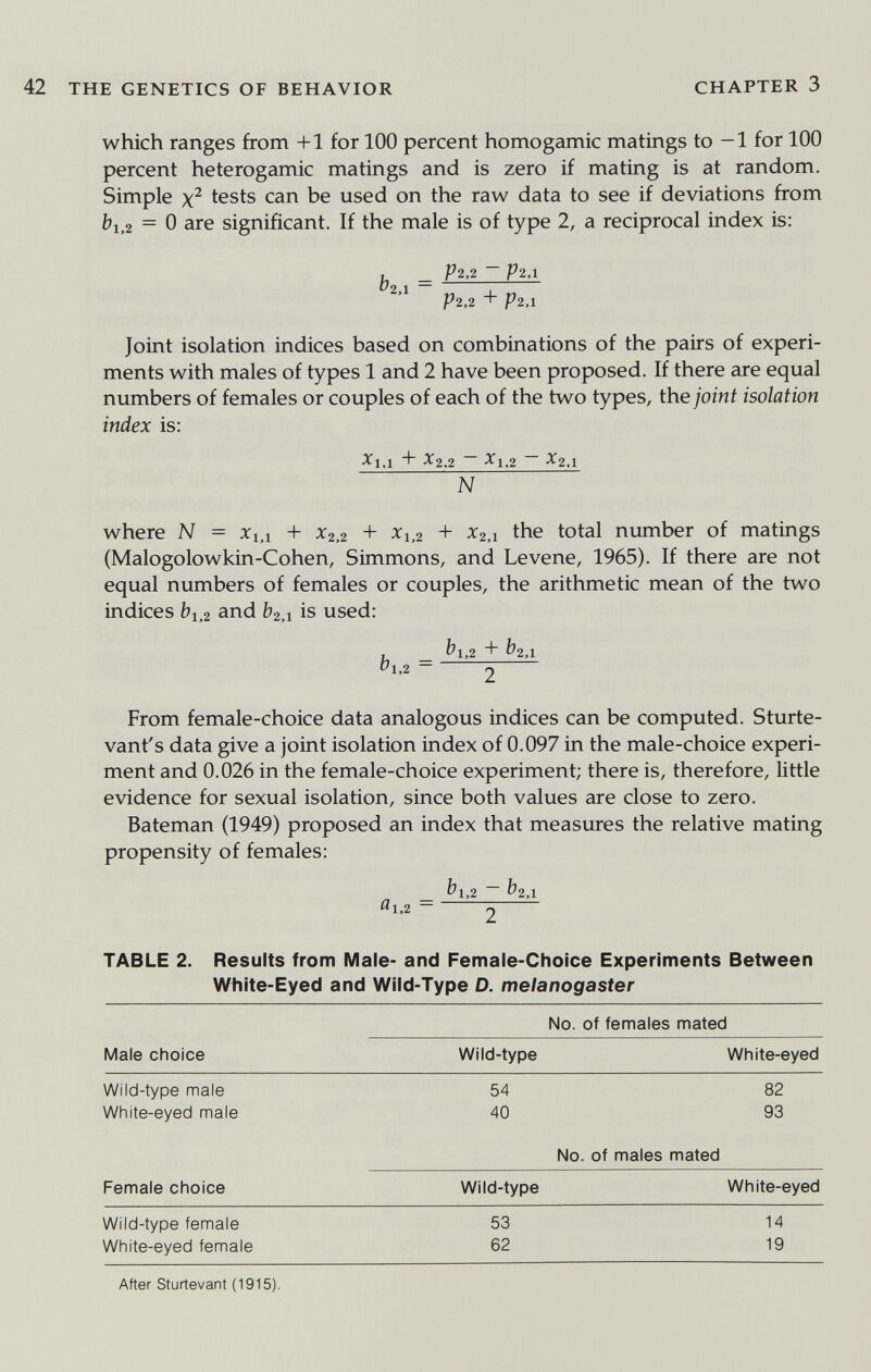 THE GENETICS OF BEHAVIOR CHAPTER 3 which ranges from +1 for 100 percent homogamic matings to -1 for 100 percent hétérogamie matings and is zero if mating is at random. Simple tests can be used on the raw data to see if deviations from bi,2 = 0 are significant. If the male is of type 2, a reciprocal index is: , _ P2.2 ~ P2,l 1^2 1 — I P2,2 + P2.1 Joint isolation indices based on combinations of the pairs of experi¬ ments with males of types 1 and 2 have been proposed. If there are equal numbers of females or couples of each of the two types, the/orni isolation index is: ^1.1 t~ ^2.2 ~ -^1.2 ~ ■^2.1 N where N = Xi,i + X2,2 + ^1.2 + ^2,1 the total number of matings (Malogolowkin-Cohen, Simmons, and Le vene, 1965). If there are not equal numbers of females or couples, the arithmetic mean of the two indices bi,2 and &2,i is used: , ^1,2 + ^2,1 bi.2 = 2 From female-choice data analogous indices can be computed. Sturte- vant's data give a joint isolation index of 0.097 in the male-choice experi¬ ment and 0.026 in the female-choice experiment; there is, therefore, little evidence for sexual isolation, since both values are close to zero. Bateman (1949) proposed an index that measures the relative mating propensity of females: _ ^1,2 ~ &2Л ^1,2 ~ Г) TABLE 2. Results from Male- and Female-Choice Experiments Between White-Eyed and Wild-Type D. melanogaster After Sturtevant (1915).