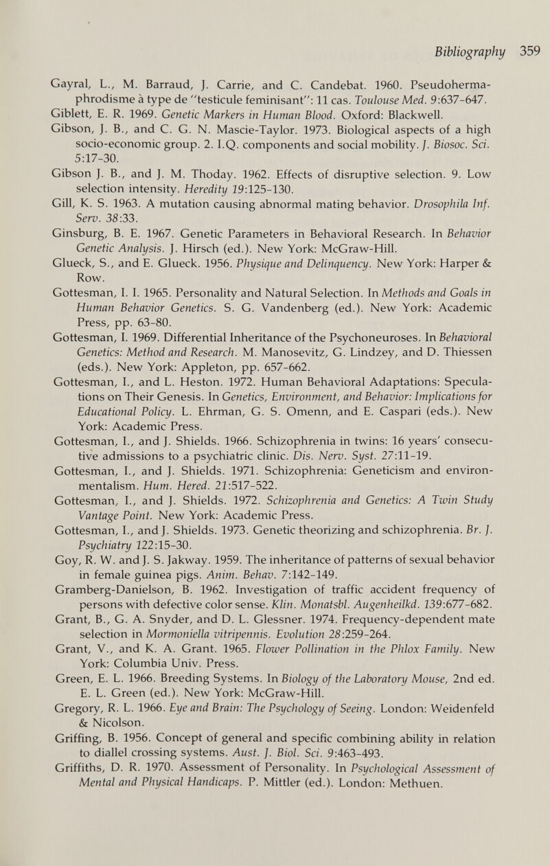 Bibliography Gayrai, L., M. Barraud, J. Carrie, and C. Candebat. 1960. Pseudoherma¬ phrodisme à type de testicule féminisant: 11 cas. Toulouse Med. 9:637-647. Giblett, E. R. 1969. Genetic Markers in Human Blood. Oxford: Blackwell. Gibson, J. В., and C. G. N. Mascie-Taylor. 1973. Biological aspects of a high socio-economic group. 2.1.Q. components and social mobility. J. Biosoc. Sci. 5:17-30. Gibson J. В., and J. M. Thoday. 1962. Effects of disruptive selection. 9. Low selection intensity. Heredity 19:125-130. Gill, K. S. 1963. A mutation causing abnormal mating behavior. Drosophila Inf. Serv. 38:33. Ginsburg, В. E. 1967. Genetic Parameters in Behavioral Research. In Behavior Genetic Analysis. J. Hirsch (ed.). New York: McGraw-Hill. Glueck, S., and E. Glueck. 1956. Physique and Delinquency. New York: Harper & Row. Gottesman, I. I. 1965. Personality and Natural Selection. In Methods and Goals in Human Behavior Genetics. S. G. Vandenberg (ed.). New York: Academic Press, pp. 63-80. Gottesman, I. 1969. Differential Inheritance of the Psychoneuroses. In Behavioral Genetics: Method and Research. M. Manosevitz, G. Lindzey, and D. Thiessen (eds.). New York: Appleton, pp. 657-662. Gottesman, I., and L. Heston. 1972. Human Behavioral Adaptations: Specula¬ tions on Their Genesis. In Genetics, Environment, and Behavior: Implications for Educational Policy. L. Ehrman, G. S. Omenn, and E. Caspari (eds.). New York: Academic Press. Gottesman, I., and J. Shields. 1966. Schizophrenia in twins: 16 years' consecu¬ tive admissions to a psychiatric clinic. Dis. Nerv. Syst. 27:11-19. Gottesman, L, and J. Shields. 1971. Schizophrenia: Geneticism and environ- mentalism. Hum. Hered. 21:517-522. Gottesman, I., and J. Shields. 1972. Schizophrenia and Genetics: A Twin Study Vantage Point. New York: Academic Press. Gottesman, I., and J. Shields. 1973. Genetic theorizing and schizophrenia. Br. J. Psychiatry 122:15-30. Goy, R. W. and J. S. Jakway. 1959. The inheritance of patterns of sexual behavior in female guinea pigs. Anim. Behav. 7:142-149. Gramberg-Danielson, B. 1962. Investigation of traffic accident frequency of persons with defective color sense. Klin. Monatsbl. Augenheilkd. 139:677-682. Grant, В., G. A. Snyder, and D. L. Glessner. 1974. Frequency-dependent mate selection in Mormoniella vitripennis. Evolution 28:259-264. Grant, v., and K. A. Grant. 1965. Flower Pollination in the Phlox Family. New York: Columbia Univ. Press. Green, E. L. 1966. Breeding Systems. In Biology of the Laboratory Mouse, 2nd ed. E. L. Green (ed.). New York: McGraw-Hill. Gregory, R. L. 1966. Eye and Brain: The Psychology of Seeing. London: Weidenfeld & Nicolson. Griffing, B. 1956. Concept of general and specific combining ability in relation to diallel crossing systems. Aust. ]. Biol. Sci. 9:463-493. Griffiths, D. R. 1970. Assessment of Personality. In Psychological Assessment of Mental and Physical Handicaps. P. Mittler (ed.). London: Methuen.