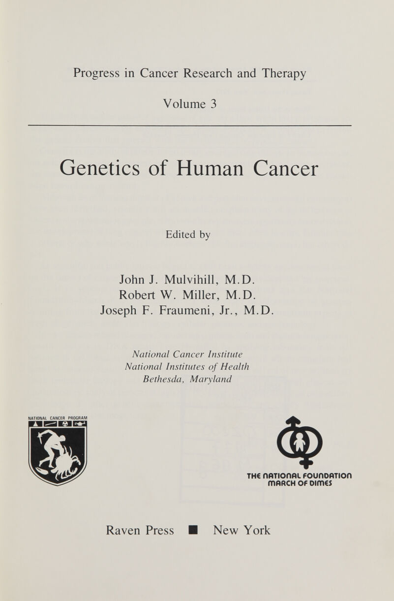 Progress in Cancer Research and Therapy Volume 3 Genetics of Human Cancer Edited by John J. Mulvihill, M.D. Robert W. Miller, M.D. Joseph F. Fraumeni, Jr., M.D. National Cancer Institute National Institutes of Health Bethesda, Maryland NATIONAL CANCER PROGRAM DBE1E3I Raven Press TH€ ПЙТЮПйи РОиПОЙТЮП тййсн OF Dimes New York