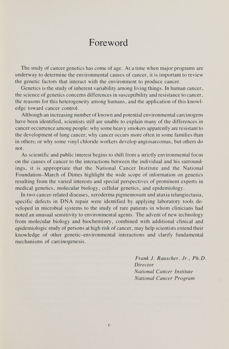 Foreword The study of cancer genetics has come of age. At a time when major programs are underway to determine the environmental causes of cancer, it is important to review the genetic factors that interact with the environment to produce cancer. Genetics is the study of inherent variability among Uving things. In human cancer, the science of genetics concerns differences in susceptibility and resistance to cancer, the reasons for this heterogeneity among humans, and the application of this knowl¬ edge toward cancer control. Although an increasing number of known and potential environmental carcinogens have been identified, scientists still are unable to explain many of the differences in cancer occurrence among people: why some heavy smokers apparently are resistant to the development of lung cancer; why cancer occurs more often in some families than in others; or why some vinyl chloride workers develop angiosarcomas, but others do not. As scientific and public interest begins to shift from a strictly environmental focus on the causes of cancer to the interactions between the individual and his surround¬ ings, it is appropriate that the National Cancer Institute and the National Foundation-March of Dimes highlight the wide scope of information on genetics resulting from the varied interests and special perspectives of prominent experts in medical genetics, molecular biology, cellular genetics, and epidemiology. In two cancer-related diseases, xeroderma pigmentosum and ataxia telangiectasia, specific defects in DNA repair were identified by applying laboratory tools de¬ veloped in microbial systems to the study of rare patients in whom clinicians had noted an unusual sensitivity to environmental agents. The advent of new technology from molecular biology and biochemistry, combined with additional clinical and epidemiologic study of persons at high risk of cancer, may help scientists extend their knowledge of other genetic-environmental interactions and clarify fundamental mechanisms of carcinogenesis. Frank J. Rauscher, Jr., Ph.D. Director National Cancer Institute National Cancer Program V
