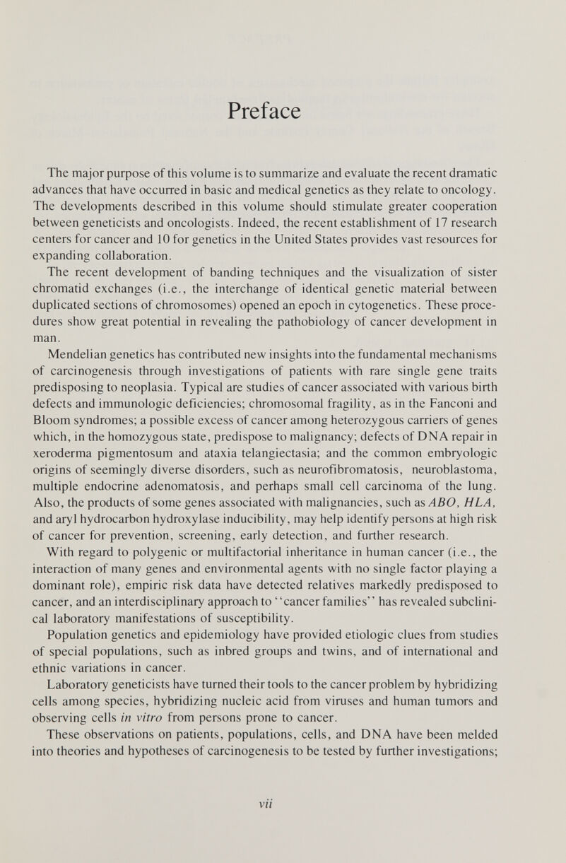 Preface The major purpose of this volume is to summarize and evaluate the recent dramatic advances that have occurred in basic and medical genetics as they relate to oncology. The developments described in this volume should stimulate greater cooperation between geneticists and oncologists. Indeed, the recent establishment of 17 research centers for cancer and 10 for genetics in the United States provides vast resources for expanding collaboration. The recent development of banding techniques and the visualization of sister chromatid exchanges (i.e., the interchange of identical genetic material between duplicated sections of chromosomes) opened an epoch in cytogenetics. These proce¬ dures show great potential in revealing the pathobiology of cancer development in man. Mendelian genetics has contributed new insights into the fundamental mechanisms of carcinogenesis through investigations of patients with rare single gene traits predisposing to neoplasia. Typical are studies of cancer associated with various birth defects and immunologic deficiencies; chromosomal fragility, as in the Fanconi and Bloom syndromes; a possible excess of cancer among heterozygous carriers of genes which, in the homozygous state, predispose to malignancy; defects of DNA repair in xeroderma pigmentosum and ataxia telangiectasia; and the common embryologie origins of seemingly diverse disorders, such as neurofibromatosis, neuroblastoma, multiple endocrine adenomatosis, and perhaps small cell carcinoma of the lung. Also, the products of some genes associated with malignancies, such as ABO, H LA, and aryl hydrocarbon hydroxylase inducibility, may help identify persons at high risk of cancer for prevention, screening, early detection, and further research. With regard to polygenic or multifactorial inheritance in human cancer (i.e., the interaction of many genes and environmental agents with no single factor playing a dominant role), empiric risk data have detected relatives markedly predisposed to cancer, and an interdisciplinary approach to cancer families' ' has revealed subclini¬ cal laboratory manifestations of susceptibility. Population genetics and epidemiology have provided etiologic clues from studies of special populations, such as inbred groups and twins, and of international and ethnic variations in cancer. Laboratory geneticists have turned their tools to the cancer problem by hybridizing cells among species, hybridizing nucleic acid from viruses and human tumors and observing cells in vitro from persons prone to cancer. These observations on patients, populations, cells, and DNA have been melded into theories and hypotheses of carcinogenesis to be tested by further investigations; vii