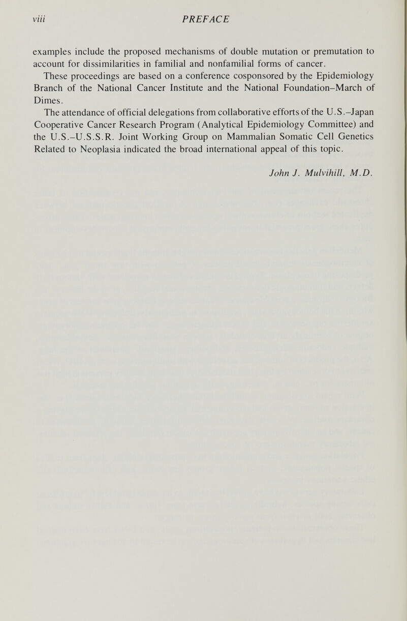 PREFACE examples include the proposed mechanisms of double mutation or premutation to account for dissimilarities in familial and nonfamilial forms of cancer. These proceedings are based on a conference cosponsored by the Epidemiology Branch of the National Cancer Institute and the National Foundation-March of Dimes. The attendance of official delegations from collaborative efforts of the U.S.-Japan Cooperative Cancer Research Program (Analytical Epidemiology Committee) and the U.S.-U.S.S.R. Joint Working Group on Mammalian Somatic Cell Genetics Related to Neoplasia indicated the broad international appeal of this topic. John J. Mulvihill, M.D.