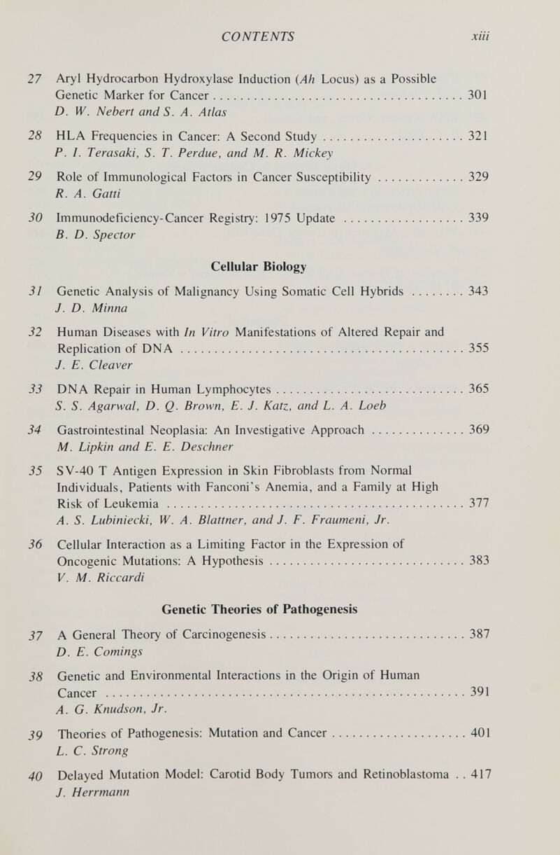 CONTENTS xiii 27 Aryl Hydrocarbon Hydroxylase Induction {Ah Locus) as a Possible Genetic Marker for Cancer 301 D. W. Nebert and 5. /1. Atlas 28 HLA Frequencies in Cancer: A Second Study 321 P. I. Terasaki, S. T. Perdue, and M. R. Mickey 29 Role of Immunological Factors in Cancer Susceptibility 329 R. A. Gatti 30 Immunodeficiency-Cancer Registry: 1975 Update 339 B.D. Spector Cellular Biology 31 Genetic Analysis of Malignancy Using Somatic Cell Hybrids 343 J. D. Minna 32 Human Diseases with In Vitro Manifestations of Altered Repair and Replication of DNA 355 J. E. Cleaver 33 DNA Repair in Human Lymphocytes 365 S. S. Agarwal, D. Q. Brown, E. J. Katz, and L. A. Loeb 34 Gastrointestinal Neoplasia: An Investigative Approach 369 M. Lipkin and E. E. Deschner 35 SV-40 T Antigen Expression in Skin Fibroblasts from Normal Individuals, Patients with Fanconi's Anemia, and a Family at High Risk of Leukemia 377 A. S. Lubiniecki, W. A. Blattner, and J. F. Fraumeni, Jr. 36 Cellular Interaction as a Limiting Factor in the Expression of Oncogenic Mutations: A Hypothesis 383 V. M. Riccardi Genetic Theories of Pathogenesis 37 A General Theory of Carcinogenesis 387 D. E. Comings 38 Genetic and Environmental Interactions in the Origin of Human Cancer 391 A. G. Knudson, Jr. 39 Theories of Pathogenesis: Mutation and Cancer 401 L. C. Strong 40 Delayed Mutation Model: Carotid Body Tumors and Retinoblastoma . . 417 J. Herrmann