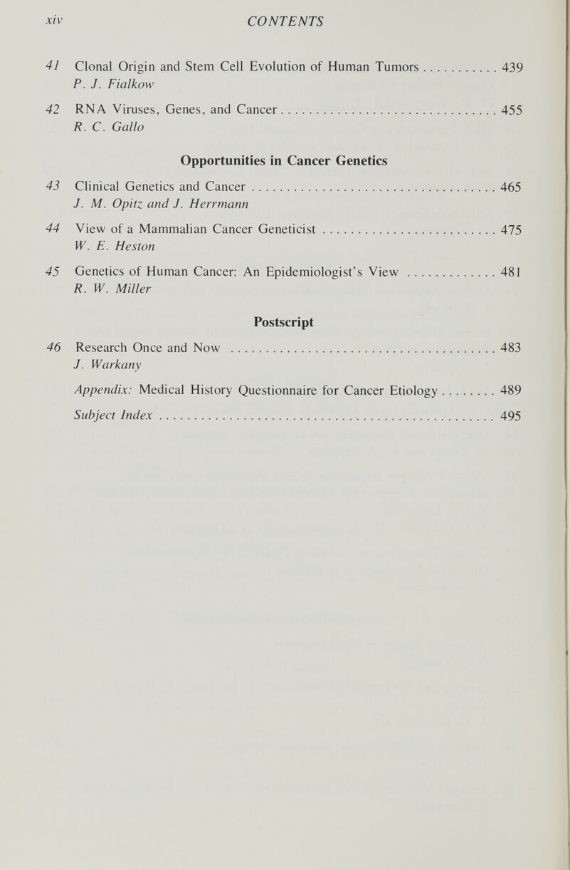 xiv CONTENTS 41 Clonal Origin and Stem Cell Evolution of Human Tumors 439 P. J. Fialkow 42 RNA Viruses, Genes, and Cancer 455 R. C. Gallo Opportunities in Cancer Genetics 43 Clinical Genetics and Cancer 465 J. M. Opitz and J. Herrmann 44 View of a Mammalian Cancer Geneticist 475 W. E. Heston 45 Genetics of Human Cancer: An Epidemiologist's View 481 R. W. Miller Postscript 46 Research Once and Now 483 J. Warkany Appendix: Medical History Questionnaire for Cancer Etiology 489 Subject Index 495