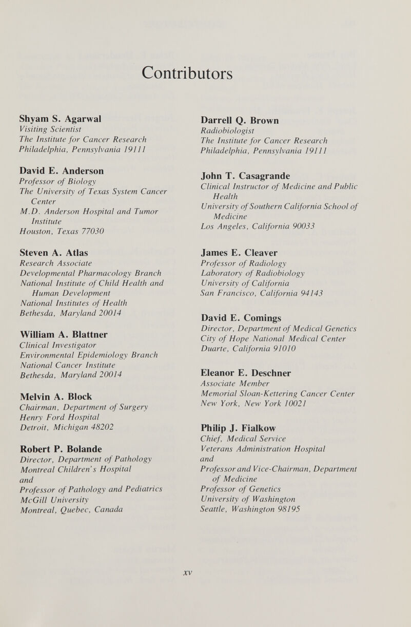Contributors Shyam S. Agarwal Visiting Scientist The Institute for Cancer Research Philadelphia, Pennsylvania 191II David E. Anderson Professor of Biology The University of Texas System Cancer Center M.D. Anderson Hospital and Tumor Institute Houston, Texas 77030 Steven A. Atlas Research Associate Developmental Pharmacology Branch National Institute of Child Health and Human Development National Institutes of Health Bethesda, Maryland 20014 William A. Blattner Clinical Investigator Environmental Epidemiology Branch National Cancer Institute Bethesda, Maryland 20014 Melvin A. Block Chairman, Department of Surgery Henry Ford Hospital Detroit, Michigan 48202 Robert P. Bolande Director, Department of Pathology Montreal Children's Hospital and Professor of Pathology and Pediatrics McGill University Montreal, Quebec, Canada Darrell Q. Brown Radiobiologist The Institute for Cancer Research Philadelphia, Pennsylvania ¡91И John T. Casagrande Clinical Instructor of Medicine and Public Health University of Southern California School of Medicine Los Angeles, California 90033 James E. Cleaver Professor of Radiology Laboratory of Radiobiology University of California San Francisco, California 94143 David E. Comings Director, Department of Medical Genetics City of Hope National Medical Center Duarte, California 91010 Eleanor E. Deschner Associate Member Memorial Sloan-Kettering Cancer Center New York, New York 10021 Philip J. Fialkow Chief, Medical Service Veterans Administration Hospital and Professor and Vice-Chairman, Department of Medicine Professor of Genetics University of Washington Seattle, Washington 98195 XV