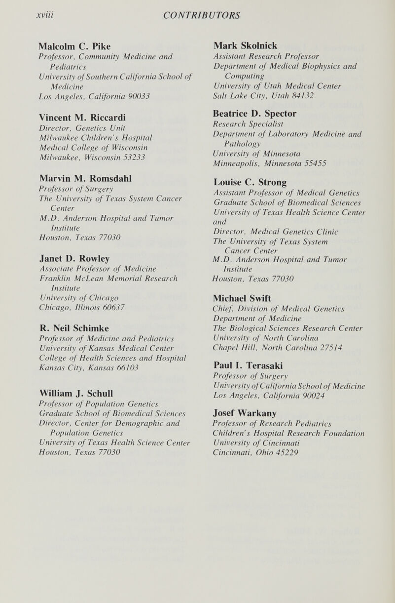 xviii CONTRIBUTORS Malcolm С. Pike Professor, Community Medicine and Pediatrics University of Southern California School of Medicine Los Angeles, California 90033 Vincent M. Riccardi Director, Genetics Unit Milwaukee Children's Hospital Medical College of Wisconsin Milwaukee, Wisconsin 53233 Marvin M. Romsdahl Professor of Surgery The University of Texas System Cancer Center M.D. Anderson Hospital and Tumor Institute Houston, Texas 77030 Janet D. Rowley Associate Professor of Medicine Franklin McLean Memorial Research Institute University of Chicago Chicago, Illinois 60637 R. Neil Schimke Professor of Medicine and Pediatrics University of Kansas Medical Center College of Health Sciences and Hospital Kansas City, Kansas 66103 William J. Schull Professor of Population Genetics Graduate School of Biomedical Sciences Director, Center for Demographic and Population Genetics University of Texas Health Science Center Houston, Texas 77030 Mark Skolnick Assistant Research Professor Department of Medical Biophysics and Computing University of Utah Medical Center Salt Lake City, Utah 84Ì32 Beatrice D. Spector Research Specialist Department of Laboratory Medicine and Pathology University of Minnesota Minneapolis, Minnesota 55455 Louise C. Strong Assistant Professor of Medical Genetics Graduate School of Biomedical Sciences University of Texas Health Science Center and Director, Medical Genetics Clinic The University of Texas System Cancer Center M.D. Anderson Hospital and Tumor Institute Houston, Texas 77030 Michael Swift Chief, Division of Medical Genetics Department of Medicine The Biological Sciences Research Center University of North Carolina Chapel Hill, North Carolina 27514 Paul I. Terasaki Professor of Surgery University of California School of Medicine Los Angeles, California 90024 Josef Warkany Professor of Research Pediatrics Children s Hospital Research Foundation University of Cincinnati Cincinnati, Ohio 45229