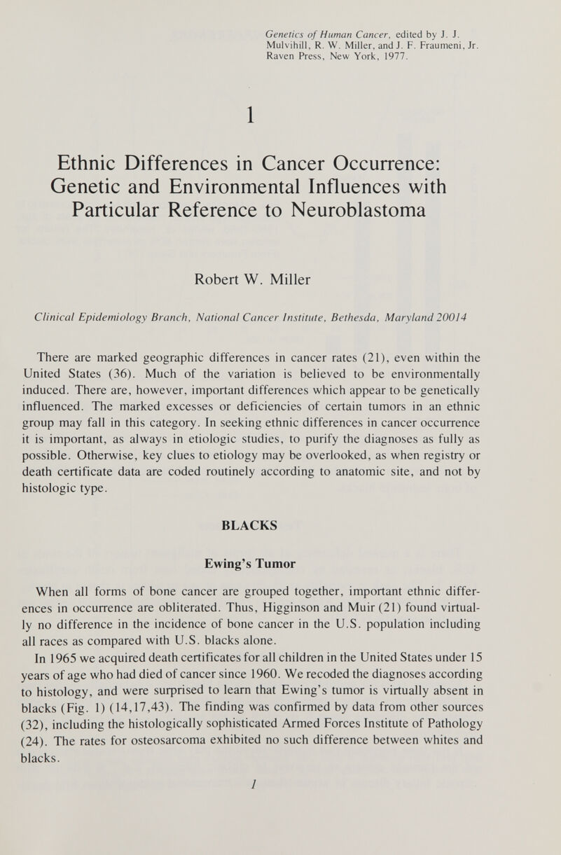 Genetics of Human Cancer, edited by J. J. Mulvihill, R. W. Miller, and J. F, Fraumeni,Jr. Raven Press, New York, 1977. 1 Ethnic Differences in Cancer Occurrence: Genetic and Environmental Influences with Particular Reference to Neuroblastoma Robert W. Miller Clinical Epidemiology Branch, National Cancer Institute, Bethesda, Maryland 20014 There are marked geographic differences in cancer rates (21), even within the United States (36). Much of the variation is believed to be environmentally induced. There are, however, important differences which appear to be genetically influenced. The marked excesses or deficiencies of certain tumors in an ethnic group may fall in this category. In seeking ethnic differences in cancer occurrence it is important, as always in etiologic studies, to purify the diagnoses as fully as possible. Otherwise, key clues to etiology may be overlooked, as when registry or death certificate data are coded routinely according to anatomic site, and not by histologic type. BLACKS Ewing's Tumor When all forms of bone cancer are grouped together, important ethnic differ¬ ences in occurrence are obliterated. Thus, Higginson and Muir (21) found virtual¬ ly no difference in the incidence of bone cancer in the U.S. population including all races as compared with U.S. blacks alone. In 1965 we acquired death certificates for all children in the United States under 15 years of age who had died of cancer since 1960. We recoded the diagnoses according to histology, and were suфгised to learn that Ewing's tumor is virtually absent in blacks (Fig. 1) (14,17,43). The finding was confirmed by data from other sources (32), including the histologically sophisticated Armed Forces Institute of Pathology (24). The rates for osteosarcoma exhibited no such difference between whites and blacks. 1