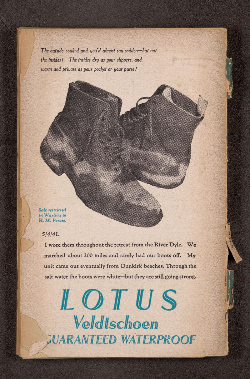 HÉü The outside soaked and youd almost say sodden—but not the insides ! The insides dry as your slippers, and warm and private as your pocket or your purse ! Sale restricted in Wartime to H® M» Forces. 5[4¡41. I wore them throughout the retreat from the River Dyle. We marched about 200 miles and rarely had our boots off. My unit came out eventually from Dunkirk beaches. Through the salt water the boots were white—but they are still going strong. Veldischoen UARANTEED W