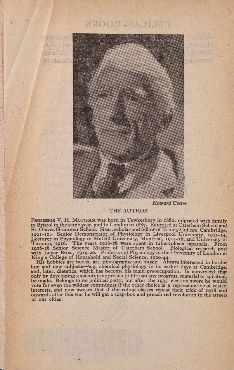 Howard Coster THE AUTHOR professor V. H. M ottram was born in Tewkesbury in 1882, migrated with family to Bristol in the same year, and to London in 1887. Educated at Caterham School and St. O laves Grammar School. Sizar, scholar and fellow of Trinity College, Cambridge, 1901-11. Senior Demonstrator of Physiology in Liverpool University, 1911-14. Lecturer in Physiology in McGill University, Montreal, 1914-16, and University of Toronto, 1916. The years 1916-18 were spent in tuberculosis sanatoria. From 1916-18 Senior Science Master of Caterham School. Biological research post with Lever Bros., 1919-20. Professor of Physiology in the University of London at King's College of Household and Social Science, 1920-44. His hobbies are books, art, photography and music. Always interested in border line and new subjects—e.g. chemical physiology in its earlier days at Cambridge, and, later, dietetics, which has become his main preoccupation. Is convinced that only by developing a scientific approach to life can any progress, material or spiritual, be made. Belongs to no political party, but after the 1935 election swore he would vote for even the wildest communist if the other choice is a representative of vested interests, and now swears that if the ruling classes repeat their trick of 1918 and onwards after this war he will get a soap-box and preach red revolution in the streets of our cities.