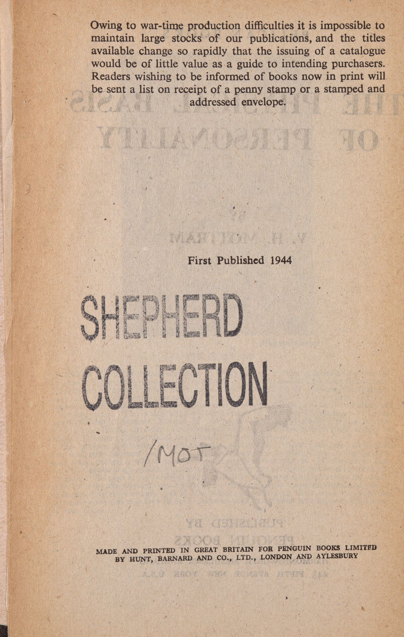 Owing to war-time production difficulties it is impossible to maintain large stocks of our publications, and the titles available change so rapidly that the issuing of a catalogue would be of little value as a guide to intending purchasers. Readers wishing to be informed of books now in print will be sent a list on receipt of a penny stamp or a stamped and addressed envelope. First Published 1944 LLECTION / N dt made and printed in great britain for penguin books limitfd by hunt, barnard and co., ltd., london and aylesbury