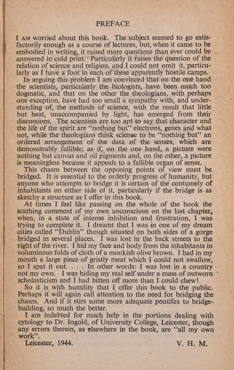 I am worried about this book. The subject seemed to go satis factorily enough as a course of lectures, but, when it came to be embodied in writing, it raised more questions than ever could be answered in cold print. Particularly it raises the question of the relation of science and religion, and I could not omit it, particu larly as I have a foot in each of these apparently hostile camps. In arguing this problem I am convinced that on the one hand the scientists, particularly the biologists, have been much too dogmatic, and that on the other the theologians, with perhaps one exception, have had too small a sympathy with, and under standing of, the methods of science, with the result that little but heat, unaccompanied by light, has emerged from their discussions. The scientists are too apt to say that character and the life of the spirit are nothing but electrons, genes and what not, while the theologians think scienee to be nothing but an ordered arrangement of the data of the senses, which are demonstrably fallible; as if, on the one hand, a picture were nothing but canvas and oil pigments and, on the other, a picture is meaningless because it appeals to a fallible organ of sense. , This chasm between the opposing points of view must be bridged. It is essential to the orderly progress of humanity, but anyone who attempts to bridge it is certain of the contumely of inhabitants on either side of it, particularly if the bridge is as sketchy a structure as I offer in this book. At times I feel like passing on the whole of the book the scathing comment of my own unconscious on the last chapter, when, in a state of intense inhibition and frustration, I was trying to complete it. I dreamt that I was in one of my dream cities called Dublin though situated on both sides of a gorge bridged in several places. I was lost in the back streets to the right of the river. I hid my face and body from the inhabitants in voluminous folds of cloth of a monkish olive brown. I had in my mouth a large piece of gristly meat which I could not swallow, so I spat it out. ... In other words: I was lost in a country not my own. I was hiding my real self under a mass of outworn scholasticism and I had bitten off more than I could chew! So it is with humility that I offer this book to the public. Perhaps it will again call attention to the need for bridging the chasm. And if it stirs some more adequate pontifex to bridge- building, so much the better. I am indebted for much help in the portions dealing with cytology to Dr. Ingold, of University College, Leicester, though any errors therein, as elsewhere in the book, are all my own work. Leicester, 1944. V. H. M.