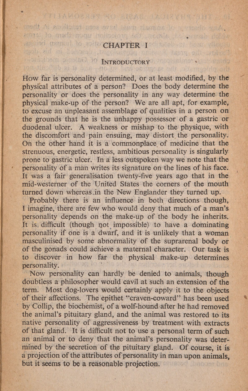 CHAPTER I Introductory How far is personality determifted, or at least modified, by the physical attributes of a person? Does the body determine the personality or does the personality in any way determine the physical make-up of the person? We are all apt, for example, to excuse an unpleasant assemblage of qualities in a person on the grounds that he is the unhappy possessor of a gastric or duodenal ulcer. A weakness or mishap to the physique, with the discomfort and pain ensuing, may distort the personality. On the other hand it is a commonplace, of medicine that the strenuous, energetic, restless, ambitious personality is singularly prone to gastric ulcer. In a less outspoken way we note that the personality of a man writes its signature on the lines of his face. It was a fair generalisation twenty-five years ago that in the mid-westerner of the United States the corners of the mouth turned down whereas in the New Englander they turned up. Probably there is an influence in both directions though, I imagine, there are few who would deny that much of a man's personality depends on the make-up of the body he inherits. It is difficult (though not impossible) to have a dominating personality if one is a dwarf, and it is unlikely that a woman masculinised by some abnormality of the suprarenal body or of the gonads could achieve a maternal character. Our task is to discover in how far the physical make-up determines personality. Now personality can hardly be denied to animals, though doubtless a philosopher would cavil at such an extension of the term. Most dog-lovers would certainly apply it to the objects of their affections. The epithet craven-coward has been used by Collip, the biochemist, of a wolf-hound after he had removed the animal's pituitary gland, and the animal was restored to its native personality of aggressiveness by treatment with extracts of that gland. It is difficult not to use a personal term of such an animal or to deny that the animal's personality was deter mined by the secretion of the pituitary gland. Of course, it is a projection of the attributes of personality in man upon animals, but it seems to be a reasonable projection.