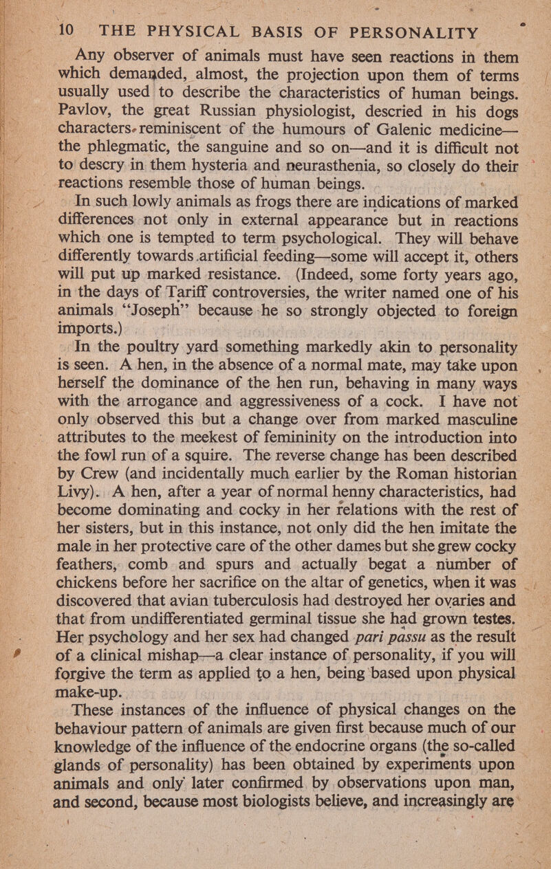 Any observer of animals must have seen reactions in them which demanded, almost, the projection upon them of terms usually used to describe the characteristics of human beings. Pavlov, the great Russian physiologist, descried in his dogs characters^ reminiscent of the humours of Galenic medicine— the phlegmatic, the sanguine and so on—and it is difficult not to descry in them hysteria and neurasthenia, so closely do their reactions resemble those of human beings. In such lowly animals as frogs there are indications of marked differences not only in external appearance but in reactions which one is tempted to term psychological. They will behave differently towards artificial feeding—some will accept it, others will put up marked resistance. (Indeed, some forty years ago, in the days of Tariff controversies, the writer named one of his animals Joseph because he so strongly objected to foreign imports.) In the poultry yard something markedly akin to personality is seen. A hen, in the absence of a normal mate, may take upon herself the dominance of the hen run, behaving in many ways with the arrogance and aggressiveness of a cock. I have not only observed this but a change over from marked masculine attributes to the meekest of femininity on the introduction into the fowl run of a squire. The reverse change has been described by Crew (and incidentally much earlier by the Roman historian Livy). A hen, after a year of normal henny characteristics, had become dominating and cocky in her relations with the rest of her sisters, but in this instance, not only did the hen imitate the male in her protective care of the other dames but she grew cocky feathers, comb and spurs and actually begat a number of chickens before her sacrifice on the altar of genetics, when it was discovered that avian tuberculosis had destroyed her ovaries and that from undifferentiated germinal tissue she had grown testes. Her psychology and her sex had changed pari passu as the result of a clinical mishap—a clear instance of personality, if you will forgive the term as applied to a hen, being based upon physical make-up. These instances of the influence of physical changes on the behaviour pattern of animals are given first because much of our knowledge of the influence of the endocrine organs (the so-called glands of personality) has been obtained by experiments upon animals and only later confirmed by observations upon man, and second, because most biologists believe, and increasingly are