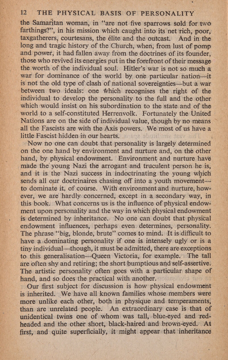the Samaritan woman, in are not five sparrows sold for two farthings?, in his mission which caught into its net rich, poor, taxgatherers, courtesans, the élite and the outcast. And in the long and tragic history of the Church, when, from lust of pomp and power, it had fallen away from the doctrines of its founder, those who revived its energies put in the forefront of their message the worth of the individual soul. Hitler's war is not so much a war for dominance of the world by one particular nation—it is not the old type of clash of national sovereignties—but a war between two ideals: one Miich recognises the right of the individual to develop the personality to the full and the other which would insist on his subordination to the state and of the world to a self-constituted Herrenvolk. Fortunately the United Nations are on the side of individual value, though by no means all the Fascists are with the Axis powers. We most of us have a little Fascist hidden in our hearts. Now no one can doubt that personality is largely determined on the one hand by environment and nurture and, on the other hand, by physical endowment. Environment and nurture have made the young Nazi the arrogant and truculent person he is, and it is the Nazi success in indoctrinating the young which sends all our doctrinaires chasing off into a youth movement— to dominate it, of course. With environment and nurture, how ever, we are hardly concerned, except in a secondary way, in this book. What concerns us is the influence of physical endow ment upon personality and the way in which physical endowment is determined by inheritance. No one can doubt that physical endowment influences, perhaps even determines, personality. The phrase big, blonde, brute comes to mind. It is difficult to have a dominating personality if one is intensely ugly or is a tiny individual—though, it must be admitted, there are exceptions to this generalisation—-Queen Victoria, for example. The tall are often shy and retiring; the short bumptious and self-assertive. The artistic personality often goes with a particular shape of hand, and so does the practical with another. Our first subject for discussion is how physical endowment is inherited. We have all known families whose members were more unlike each other, both in physique and temperaments, than are unrelated people. An extraordinary case is that of unidentical twins one of whom was tall, blue-eyed and red headed and the other short, black-haired and brown-eyed. At first, and quite superficially, it might appear that inheritance
