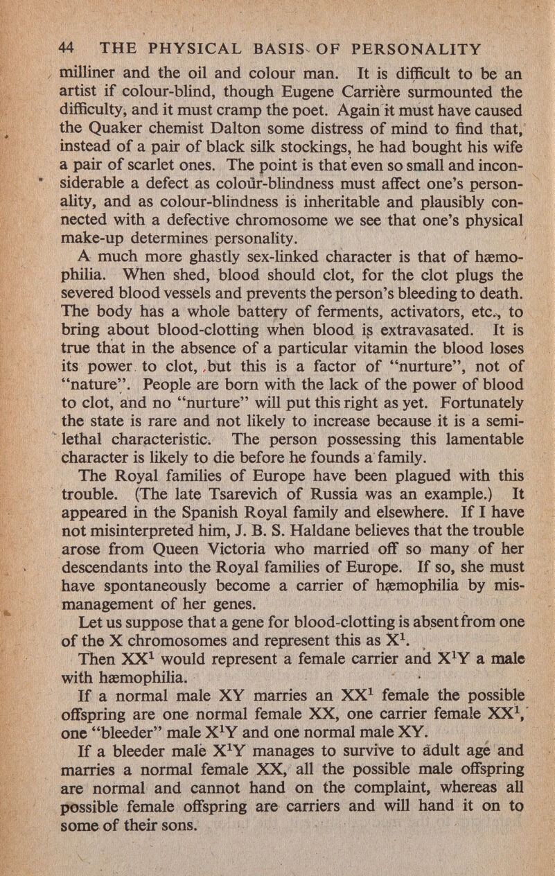 milliner and the oil and colour man. It is difficult to be an artist if colour-blind, though Eugene Carrière surmounted the difficulty, and it must cramp the poet. Again it must have caused the Quaker chemist Dalton some distress of mind to find that, instead of a pair of black silk stockings, he had bought his wife a pair of scarlet ones. The point is that even so small and incon- * siderable a defect as colour-blindness must affect one's person ality, and as colour-blindness is inheritable and plausibly con nected with a defective chromosome we see that one's physical make-up determines personality. A much more ghastly sex-linked character is that of haemo philia. When shed, blood should clot, for the clot plugs the severed blood vessels and prevents the person's bleeding to death. The body has a whole battery of ferments, activators, etc., to bring about blood-clotting when blood is extravasated. It is true that in the absence of a particular vitamin the blood loses its power to clot, ,but this is a factor of nurture, not of nature. People are born with the lack of the power of blood to clot, and no nurture will put this right as yet. Fortunately the state is rare and not likely to increase because it is a semi- lethal characteristic. The person possessing this lamentable character is likely to die before he founds a family. The Royal families of Europe have been plagued with this trouble. (The late Tsarevich of Russia was an example.) It appeared in the Spanish Royal family and elsewhere. If I have not misinterpreted him, J. B. S. Haldane believes that the trouble arose from Queen Victoria who married off so many of her descendants into the Royal families of Europe. If so, she must have spontaneously become a carrier of haemophilia by mis management of her genes. Let us suppose that a gene for blood-clotting is absent from one of the X chromosomes and represent this as X 1 . Then XX 1 would represent a female carrier and X X Y a male with haemophilia. If a normal male XY marries an XX 1 female the possible offspring are one normal female XX, one carrier female XXV one bleeder male X*Y and one normal male XY. If a bleeder male X*Y manages to survive to adult age and marries a normal female XX, all the possible male offspring are normal and cannot hand on the complaint, whereas all possible female offspring are carriers and will hand it on to some of their sons.