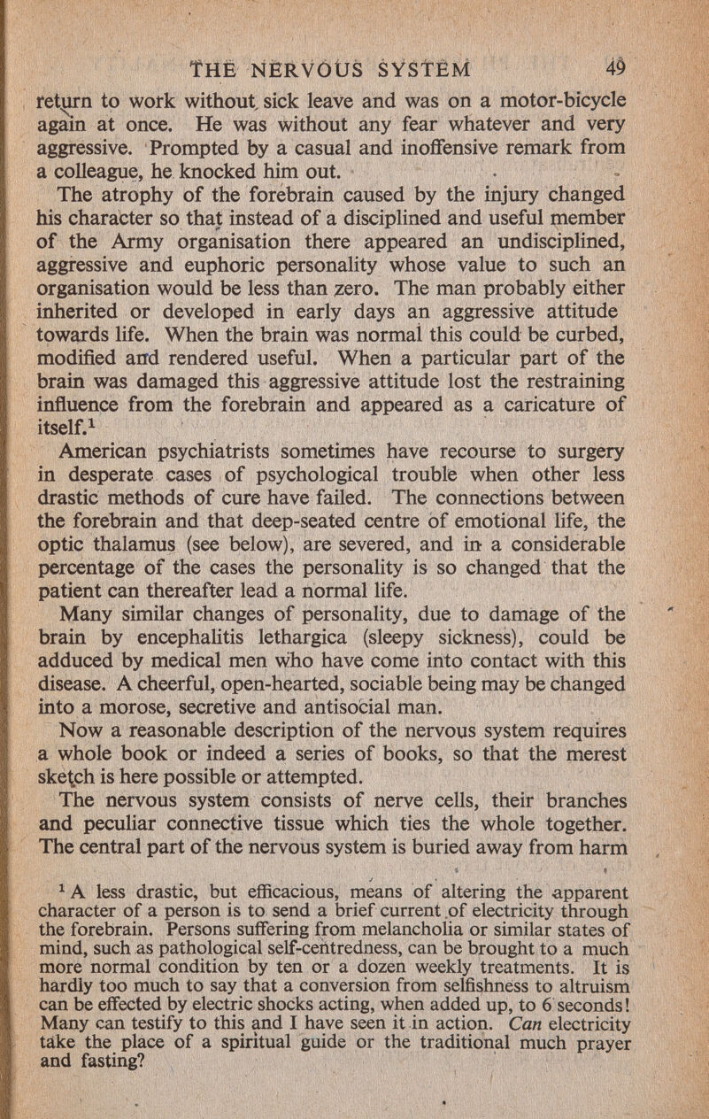 The nervous system return to work without, sick leave and was on a motor-bicycle again at once. He was without any fear whatever and very aggressive. Prompted hy a casual and inoffensive remark from a colleague, he knocked him out. The atrophy of the forebrain caused by the injury changed his character so that instead of a disciplined and useful member of the Army organisation there appeared an undisciplined, aggressive and euphoric personality whose value to such an organisation would be less than zero. The man probably either inherited or developed in early days an aggressive attitude towards life. When the brain was normai this could be curbed, modified and rendered useful. When a particular part of the brain was damaged this aggressive attitude lost the restraining influence from the forebrain and appeared as a caricature of itself. 1 American psychiatrists sometimes have recourse to surgery in desperate cases of psychological trouble when other less drastic methods of cure have failed. The connections between the forebrain and that deep-seated centre of emotional life, the optic thalamus (see below), are severed, and in a considerable percentage of the cases the personality is so changed that the patient can thereafter lead a normal life. Many similar changes of personality, due to damage of the brain by encephalitis lethargica (sleepy sickness), could be adduced by medical men who have come into contact with this disease. A cheerful, open-hearted, sociable being may be changed into a morose, secretive and antisocial man. Now a reasonable description of the nervous system requires a whole book or indeed a series of books, so that the merest sketch is here possible or attempted. The nervous system consists of nerve cells, their branches and peculiar connective tissue which ties the whole together. The central part of the nervous system is buried away from harm 1 A less drastic, but efficacious, means of altering the apparent character of a person is to send a brief current of electricity through the forebrain. Persons suffering from melancholia or similar states of mind, such as pathological self-centredness, can be brought to a much more normal condition by ten or a dozen weekly treatments. It is hardly too much to say that a conversion from selfishness to altruism can be effected by electric shocks acting, when added up, to 6 seconds ! Many can testify to this and I have seen it in action. Can electricity take the place of a spiritual guide or the traditional much prayer and fasting?