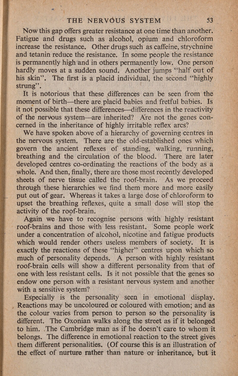 Now this gap offers greater resistance at one time than another. Fatigue and drugs such as alcohol, opium and chloroform increase the resistance. Other drugs such as caffeine, strychnine and tetanin reduce the resistance. In some people the resistance is permanently high and in others permanently low. One person hardly moves at a sudden sound. Another jumps half out of his skin. The first is a placid individual, the second highly strung. It is notorious that these differences can be seen from the moment of birth—there are placid babies and fretful babies. Is it not possible that these differences—differences in the reactivity of the nervous system—are inherited? Are not the genes con cerned in the inheritance of highly irritable reflex arcs? We have spoken above of a hierarchy of governing centres in the nervous system. There are the old-established ones which govern the ancient reflexes of standing, walking, running, breathing and the circulation of the blood. There are later developed centres co-ordinating the reactions of the body as a whole. And then, finally, there are those most recently developed sheets of nerve tissue called the roof-brain. As we proceed through these hierarchies we find them more and more easily put out of gear. Whereas it takes a large dose of chloroform to upset the breathing reflexes, quite a small dose will stop the activity of the roof-brain. Again we have to recognise persons with highly resistant roof-brains and those with less resistant. Some people work under a concentration of alcohol, nicotine and fatigue products which would render others useless members of society. It is exactly the reactions of these higher centres upon which so much of personality depends. A person with highly resistant roof-brain cells will show a different personality from that of one with less resistant cells. Is it not possible that the genes so endow one person with a resistant nervous system and another with a sensitive system? Especially is the personality seen in emotional display. Reactions may be uncoloured or coloured with emotion; and as the colour varies from person to person so the personality is different. The Oxonian walks along the street as if it belonged to him. The Cambridge man as if he doesn't care to whom it belongs. The difference in emotional reaction to the street gives them different personalities. (Of course this is an illustration of the effect of nurture rather than nature or inheritance, but it