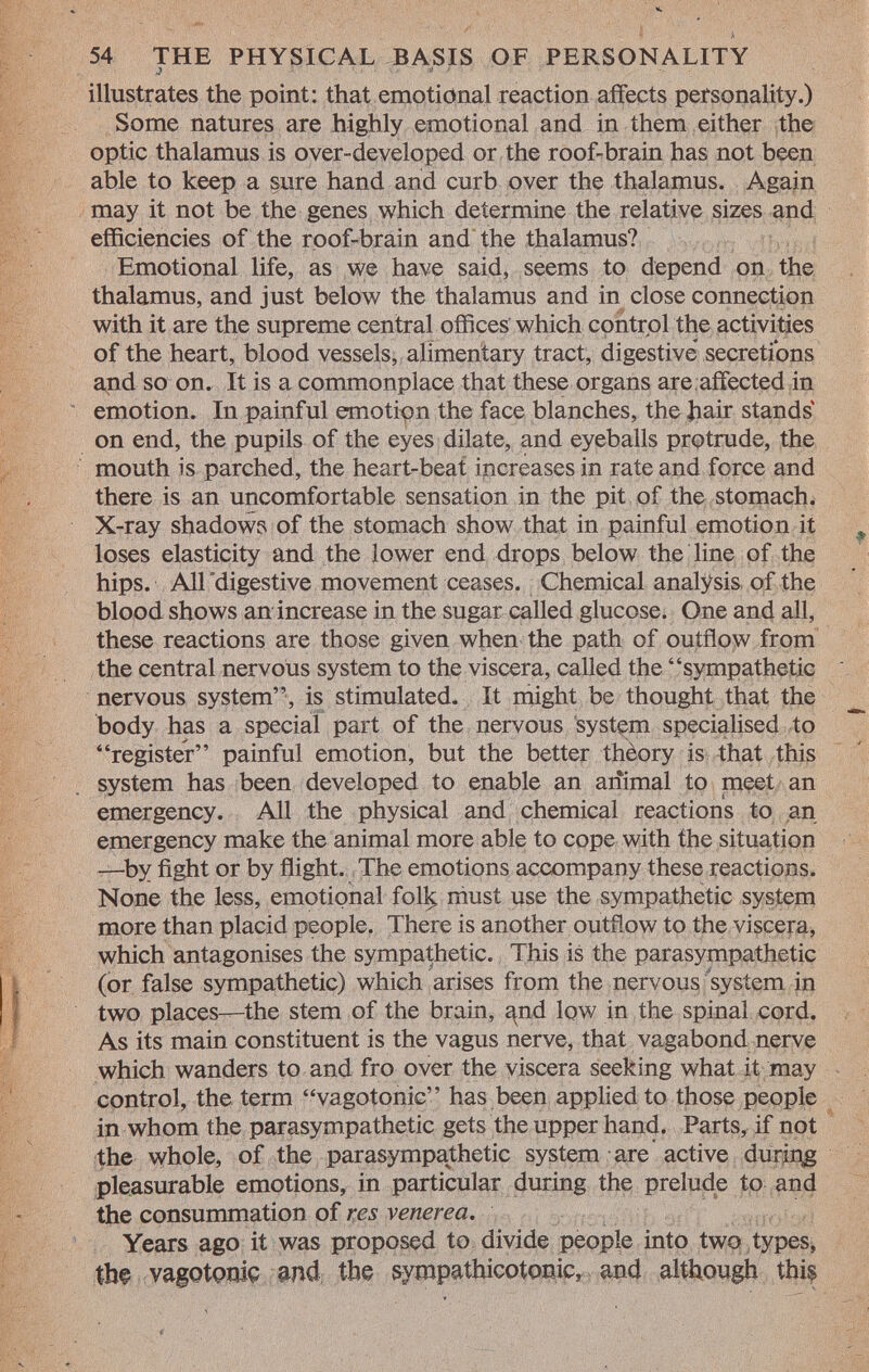 illustrates the point: that emotional reaction affects personality.) Some natures are highly emotional and in them either the optic thalamus is over-developed or the roof-brain has not been able to keep a sure hand and curb over the thalamus. Again may it not be the genes which determine the relative sizes and efficiencies of the roof-brain and the thalamus? Emotional life, as we have said, seems to depend on the thalamus, and just below the thalamus and in close connection with it are the supreme central offices which control the activities of the heart, blood vessels, alimentary tract, digestive* secretions and so on. It is a commonplace that these organs are affected in emotion. In painful emotion the face blanches, the hair stands on end, the pupils of the eyes dilate, and eyeballs protrude, the mouth is parched, the heart-beat increases in rate and force and there is an uncomfortable sensation in the pit of the stomach. X-ray shadows of the stomach show that in painful emotion it loses elasticity and the lower end drops below the line of the hips. All digestive movement ceases. Chemical analysis of the blood shows an increase in the sugar called glucose. One and all, these reactions are those given when the path of outflow from the central nervous system to the viscera, called the sympathetic nervous system, is stimulated. It might be thought that the body has a special part of the nervous system specialised to register painful emotion, but the better thèory is that this system has been developed to enable an animal to meet an emergency. All the physical and chemical reactions to an emergency make the animal more able to cope with the situation —by fight or by flight. The emotions accompany these reactions. None the less, emotional fol^ must use the sympathetic system more than placid people. There is another outflow to the viscera, which antagonises the sympathetic. This is the parasympathetic (or false sympathetic) which arises from the nervous system in two places—the stem of the brain, and low in the spinal cord. As its main constituent is the vagus nerve, that vagabond nerve which wanders to and fro over the viscera seeking what it may control, the term vagotonic has been applied to those people in whom the parasympathetic gets the upper hand. Parts, if not the whole, of the parasympathetic system are active during pleasurable emotions, in particular during the prelude to and the consummation of res venerea. Years ago it was proposed to divide people into two types, tbç vagotçmiç and the sympathicotonic, and although this