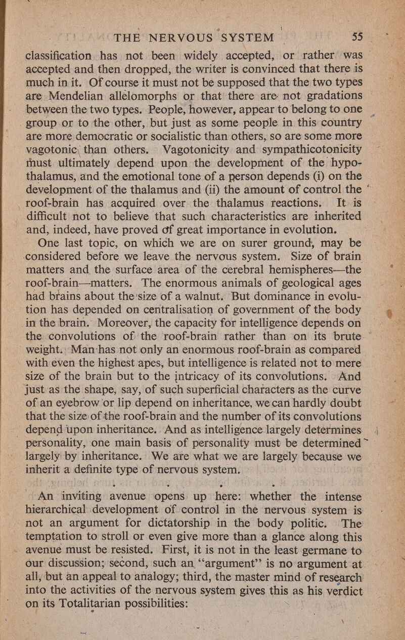 classification has not been widely accepted, or rather was accepted and then dropped, the writer is convinced that there is much in it. Of course it must not be supposed that the two types are Mendelian allelomorphs or that there are not gradations between the two types. People, however, appear to belong to one group or to the other, but just as some people in this country are more democratic or socialistic than others, so are some more vagotonic than others. Vagotonicity and sympathicotonicity must ultimately depend upon the development of the hypo thalamus, and the emotional tone of a person depends (i) on the development of the thalamus and (ii) the amount of control the roof-brain has acquired over the thalamus reactions. It is difficult not to believe that such characteristics are inherited and, indeed, have proved Of great importance in evolution. One last topic, on which we are on surer ground, may be considered before we leave the nervous system. Size of brain matters and the surface area of the cerebral hemispheres—the roof-brain—matters. The enormous animals of geological ages had brains about the size of a walnut. But dominance in evolu tion has depended on centralisation of government of the body in the brain. Moreover, the capacity for intelligence depends on the convolutions of the roof-brain rather than on its brute weight. Man has not only an enormous roof-brain as compared with even the highest apes, but intelligence is related not to mere size of the brain but to the intricacy of its convolutions. And just as the shape, say, of such superficial characters as the curve of an eyebrow or lip depend on inheritance, we can hardly doubt that the size of the roof-brain and the number of its convolutions depend upon inheritance. And as intelligence largely determines personality, one main basis of personality must be determined largely by inheritance. We are what we are largely because we inherit a definite type of nervous system. • • 9 • An inviting avenue opens up here: whether the intense hierarchical development of control in the nervous system is not an argument for dictatorship in the body politic. The temptation to stroll or even give more than a glance along this avenue must be resisted. First, it is not in the least germane to our discussion; second, such an argument is no argument at all, but an appeal to analogy; third, the master mind of research into the activities of the nervous system gives this as his verdict on its Totalitarian possibilities: