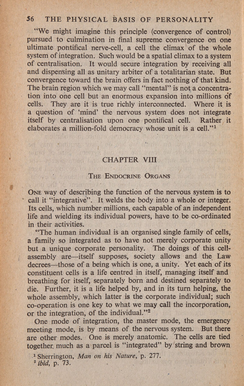 We might imagine this principle (convergence of control) pursued to culmination in final supreme convergence on one ultimate pontifical nerve-cell, a cell the climax of the whole system of integration. Such would be a spatial climax to a system of centralisation. It would secure integration by receiving all and dispensing all as unitary arbiter of a totalitarian state. But convergence toward the brain offers in fact nothing of that kind. The brain region which we may call mental is not a concentra tion into one cell but an enormous expansion into millions of cells. They are it is true richly interconnected. Where it is a question of 'mind' the nervous system does not integrate itself by centralisation upon one pontifical cell. Rather it elaborates a million-fold democracy whose unit is a cell. 1 CHAPTER VIII The Endocrine Organs One way of describing the function of the nervous system is to call it integrative. It welds the body into a whole or integer. Its cells, which number millions, each capable of an independent life and wielding its individual powers, have to be co-ordinated in their activities. The human individual is an organised single family of cells, a family so integrated as to have not merely corporate unity but a unique corporate personality. The doings of this cell- assembly are—itself supposes, society allows and the Law decrees—those of a being which is one, a unity. Yet each of its constituent cells is a life centred in itself, managing itself and breathing for itself, separately born and destined separately to die. Further, it is a life helped by, and in its turn helping, the whole assembly, which latter is the corporate individual; such co-operation is one key to what we may call the incorporation, or the integration, of the individual. 2 One mode of integration, the master mode, the emergency meeting mode, is by means of the nervous system. But there are other modes. One is merely anatomic. The cells are tied together much as a parcel is integrated by string and brown t ^Sherrington, Man on his Nature , p. 277. 2 ibid, p. 73.