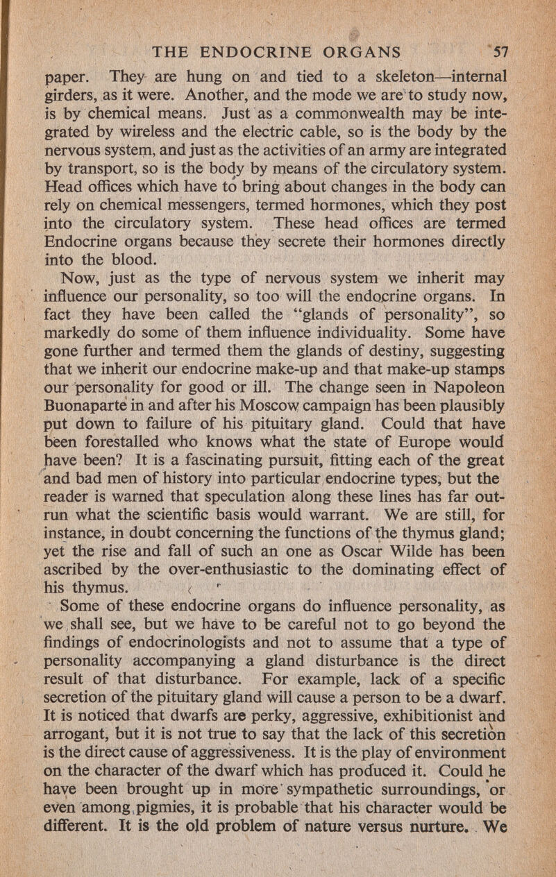 paper. They are hung on and tied to a skeleton—internal girders, as it were. Another, and the mode we are to study now, is by chemical means. Just as a commonwealth may be inte grated by wireless and the electric cable, so is the body by the nervous system, and just as the activities of an army are integrated by transport, so is the body by means of the circulatory system. Head offices which have to bring about changes in the body can rely on chemical messengers, termed hormones, which they post into the circulatory system. These head offices are termed Endocrine organs because they secrete their hormones directly into the blood. Now, just as the type of nervous system we inherit may influence our personality, so too will the endocrine organs. In fact they have been called the glands of personality, so markedly do some of them influence individuality. Some have gone further and termed them the glands of destiny, suggesting that we inherit our endocrine make-up and that make-up stamps our personality for good or ill. The change seen in Napoleon Buonaparte in and after his Moscow campaign has been plausibly put down to failure of his pituitary gland. Could that have been forestalled who knows what the state of Europe would have been? It is a fascinating pursuit, fitting each of the great and bad men of history into particular endocrine types, but the reader is warned that speculation along these lines has far out run what the scientific basis would warrant. We are still, for instance, in doubt concerning the functions of the thymus gland; yet the rise and fall of such an one as Oscar Wilde has been ascribed by the over-enthusiastic to the dominating effect of his thymus. < r Some of these endocrine organs do influence personality, as we shall see, but we have to be careful not to go beyond the findings of endocrinologists and not to assume that a type of personality accompanying a gland disturbance is the direct result of that disturbance. For example, lack of a specific secretion of the pituitary gland will cause a person to be a dwarf. It is noticed that dwarfs are perky, aggressive, exhibitionist and arrogant, but it is not true to say that the lack of this secretion is the direct cause of aggressiveness. It is the play of environment on the character of the dwarf which has produced it. Could he have been brought up in more'sympathetic surroundings, or even among .pigmies, it is probable that his character would be different. It is the old problem of nature versus nurture. We