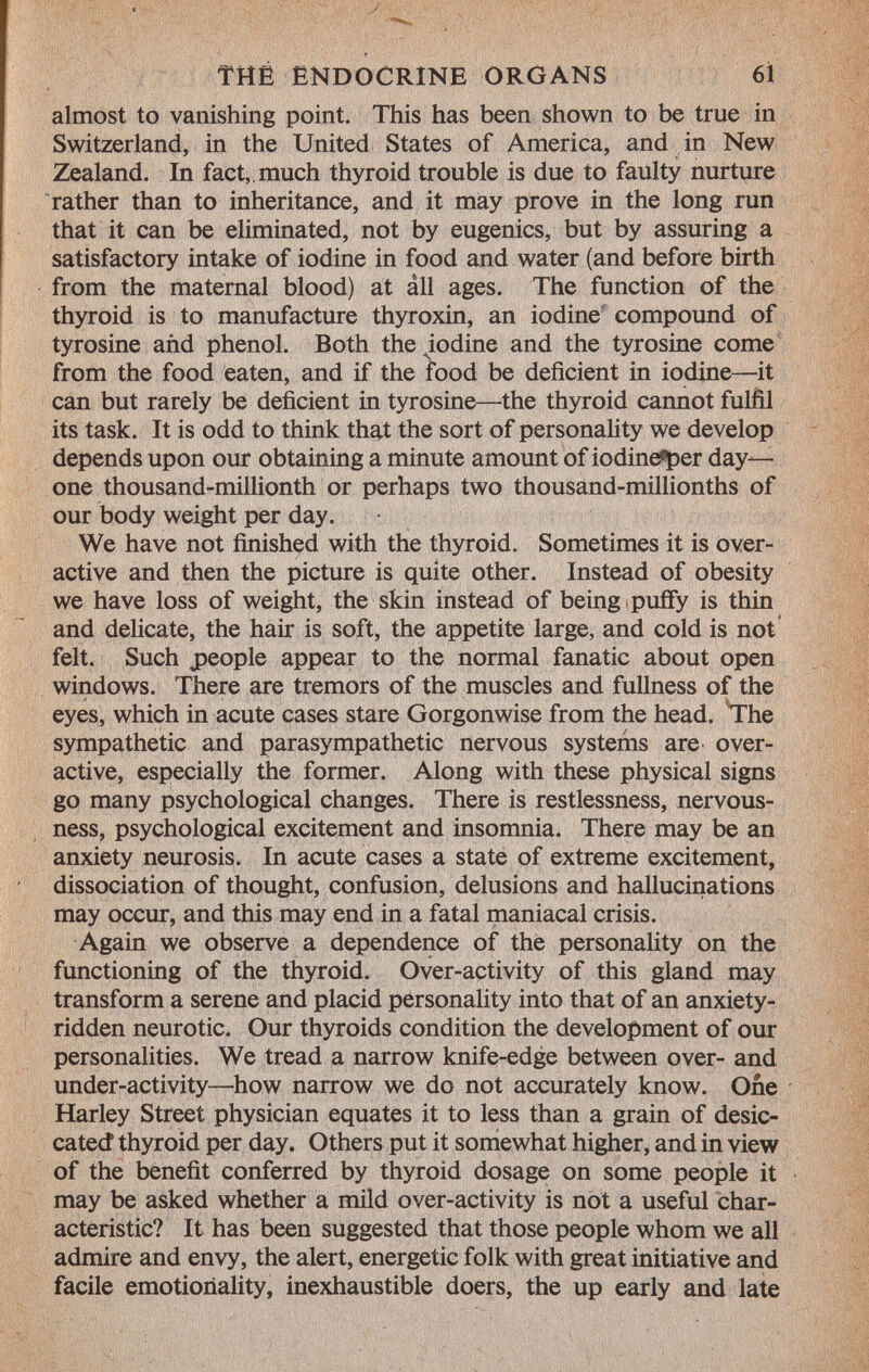 almost to vanishing point. This has been shown to be true in Switzerland, in the United States of America, and in New Zealand. In fact,, much thyroid trouble is due to faulty nurture rather than to inheritance, and it may prove in the long run that it can be eliminated, not by eugenics, but by assuring a satisfactory intake of iodine in food and water (and before birth from the maternal blood) at âll ages. The function of the thyroid is to manufacture thyroxin, an iodine compound of tyrosine and phenol. Both the iodine and the tyrosine come from the food eaten, and if the food be deficient in iodine—it can but rarely be deficient in tyrosine—the thyroid cannot fulfil its task. It is odd to think that the sort of personality we develop depends upon our obtaining a minute amount of iodine^per day— one thousand-millionth or perhaps two thousand-millionths of our body weight per day. We have not finished with the thyroid. Sometimes it is over active and then the picture is quite other. Instead of obesity we have loss of weight, the skin instead of being puffy is thin and delicate, the hair is soft, the appetite large, and cold is not felt. Such people appear to the normal fanatic about open windows. There are tremors of the muscles and fullness of the eyes, which in acute cases stare Gorgonwise from the head. The sympathetic and parasympathetic nervous systems are over active, especially the former. Along with these physical signs go many psychological changes. There is restlessness, nervous ness, psychological excitement and insomnia. There may be an anxiety neurosis. In acute cases a state of extreme excitement, dissociation of thought, confusion, delusions and hallucinations may occur, and this may end in a fatal maniacal crisis. Again we observe a dependence of the personality on the functioning of the thyroid. Over-activity of this gland may transform a serene and placid personality into that of an anxiety- ridden neurotic. Our thyroids condition the development of our personalities. We tread a narrow knife-edge between over- and under-activity—how narrow we do not accurately know. One Harley Street physician equates it to less than a grain of desic- catecf thyroid per day. Others put it somewhat higher, and in view of the benefit conferred by thyroid dosage on some people it may be asked whether a mild over-activity is not a useful char acteristic? It has been suggested that those people whom we all admire and envy, the alert, energetic folk with great initiative and facile emotionality, inexhaustible doers, the up early and late