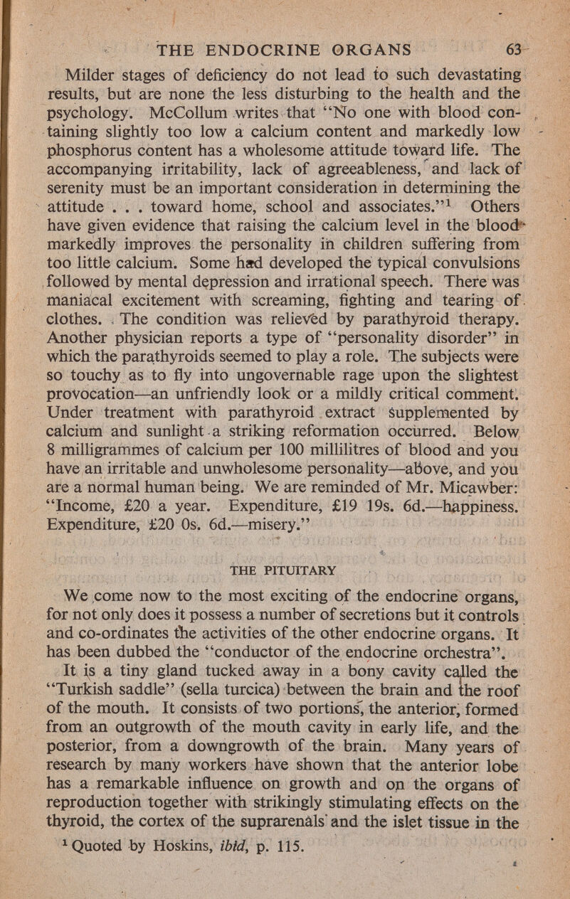 Milder stages of deficiency do not lead to such devastating results, but are none the less disturbing to the health and the psychology. McCollum writes that No one with blood con taining slightly too low a calcium content and markedly low phosphorus content has a wholesome attitude toward life. The accompanying irritability, lack of agreeableness, and lack of serenity must be an important consideration in determining the attitude . . . toward home, school and associates. 1 Others have given evidence that raising the calcium level in the blood - markedly improves the personality in children suffering from too little calcium. Some had developed the typical convulsions followed by mental depression and irrational speech. There was maniacal excitement with screaming, fighting and tearing of clothes. < The condition was relieved by parathyroid therapy. Another physician reports a type of personality disorder in which the parathyroids seemed to play a role. The subjects were so touchy as to fly into ungovernable rage upon the slightest provocation—an unfriendly look or a mildly critical comment. Under treatment with parathyroid extract supplemented by calcium and sunlight , a striking reformation occurred. Below 8 milligrammes of calcium per 100 millilitres of blood and you have an irritable and unwholesome personality—above, and you are a normal human being. We are reminded of Mr. Micawber: Income, £20 a year. Expenditure, £19 19s. 6d.—happiness. Expenditure, £20 0s. 6d.—misery. the pituitary We come now to the most exciting of the endocrine organs, for not only does it possess a number of secretions but it controls and co-ordinates the activities of the other endocrine organs. It has been dubbed the conductor of the endocrine orchestra. It is a tiny gland tucked away in a bony cavity called the Turkish saddle (sella turcica) between the brain and the roof of the mouth. It consists of two portions, the anterior, formed from an outgrowth of the mouth cavity in early life, and the posterior, from a downgrowth of the brain. Many years of research by many workers have shown that the anterior lobe has a remarkable influence on growth and on the organs of reproduction together with strikingly stimulating effects on the thyroid, the cortex of the suprarenâls' and the islet tissue in the 1 Quoted by Hoskins, ibid, p. 115.