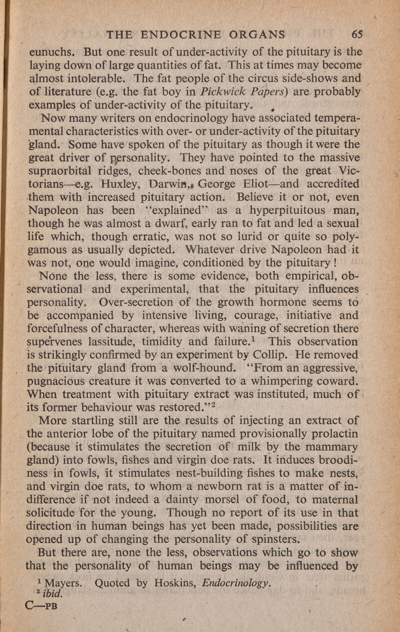 eunuchs. But one result of under-activity of the pituitary is the laying down of large quantities of fat. This at times may become almost intolerable. The fat people of the circus side-shows and of literature (e.g. the fat boy in Pickwick Papers ) are probably examples of under-activity of the pituitary. # Now many writers on endocrinology have associated tempera mental characteristics with over- or under-activity of the pituitary 'gland. Some have spoken of the pituitary as though it were the great driver of personality. They have pointed to the massive supraorbital ridges, cheek-bones and noses of the great Vic torians—e.g. Huxley, Darwin,# George Eliot—and accredited them with increased pituitary action. Believe it or not, even Napoleon has been explained as a hyperpituitous man, though he was almost a dwarf, early ran to fat and led a sexual life which, though erratic, was not so lurid or quite so poly gamous as usually depicted. Whatever drive Napoleon had it was not, one would imagine, conditioned by the pituitary ! Nòne the less, there is some evidence, both empirical, ob servational and experimental, that the pituitary influences personality. Over-secretion of the growth hormone seems to be accompanied by intensive living, courage, initiative and forcefulness of character, whereas with waning of secretion there supervenes lassitude, timidity and failure. 1 This observation is strikingly confirmed by an experiment by Collip. He removed the pituitary gland from a wolf-hound. From an aggressive, pugnacious creature it was converted to a whimpering coward. When treatment with pituitary extract was instituted, much of its former behaviour was restored. 2 More startling still are the results of injecting an extract of the anterior lobe of the pituitary named provisionally prolactin (because it stimulates the secretion of milk by the mammary gland) into fowls, fishes and virgin doe rats. It induces broodi- ness in fowls, it stimulates nest-building fishes to make nests, and virgin doe rats, to whom a newborn rat is a matter of in difference if not indeed a dainty morsel of food, to maternal solicitude for the young. Though no report of its use in that direction in human beings has yet been made, possibilities are opened up of changing the personality of spinsters. But there are, none the less, observations which go to show that the personality of human beings may be influenced by 1 Mayers. Quoted by Hoskins, Endocrinology. 2 ibid. c—pb