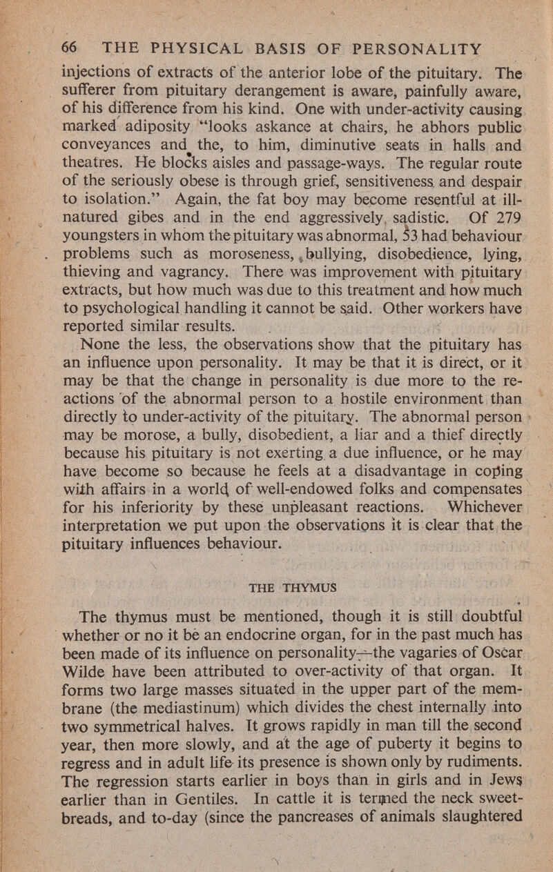 injections of extracts of the anterior lobe of the pituitary. The sufferer from pituitary derangement is aware, painfully aware, of his difference from his kind. One with under-activity causing marked adiposity looks askance at chairs, he abhors public conveyances and the, to him, diminutive seats in halls and theatres. He blocks aisles and passage-ways. The regular route of the seriously obese is through grief, sensitiveness, and despair to isolation. Again, the fat boy may become resentful at ill- natured gibes and in the end aggressively sadistic. Of 279 à youngsters in whom the pituitary was abnormal, 53 had behaviour . problems such as moroseness, bullying, disobedience, lying, thieving and vagrancy. There was improvement with pituitary extracts, but how much was due to this treatment and how much to psychological handling it cannot be said. Other workers have reported similar results. None the less, the observations show that the pituitary has an influence upon personality. It may be that it is direct, or it may be that the change in personality is due more to the re actions of the abnormal person to a hostile environment than directly to under-activity of the pituitary. The abnormal person may be morose, a bully, disobedient, a liar and a thief directly because his pituitary is not exerting a due influence, or he may have become so because he feels at a disadvantage in coping with affairs in a world, of well-endowed folks and compensates for his inferiority by these unpleasant reactions. Whichever interpretation we put upon the observations it is clear that the pituitary influences behaviour. the thymus The thymus must be mentioned, though it is still doubtful whether or no it be an endocrine organ, for in the past much has been made of its influence on personal ity^the vagaries of Oscar Wilde have been attributed to over-activity of that organ. It forms two large masses situated in the upper part of the mem brane (the mediastinum) which divides the chest internally into two symmetrical halves. It grows rapidly in man till the second year, then more slowly, and at the age of puberty it begins to regress and in adult life its presence is shown only by rudiments. The regression starts earlier in boys than in girls and in Jews earlier than in Gentiles. In cattle it is termed the neck sweet breads, and to-day (since the pancreases of animals slaughtered