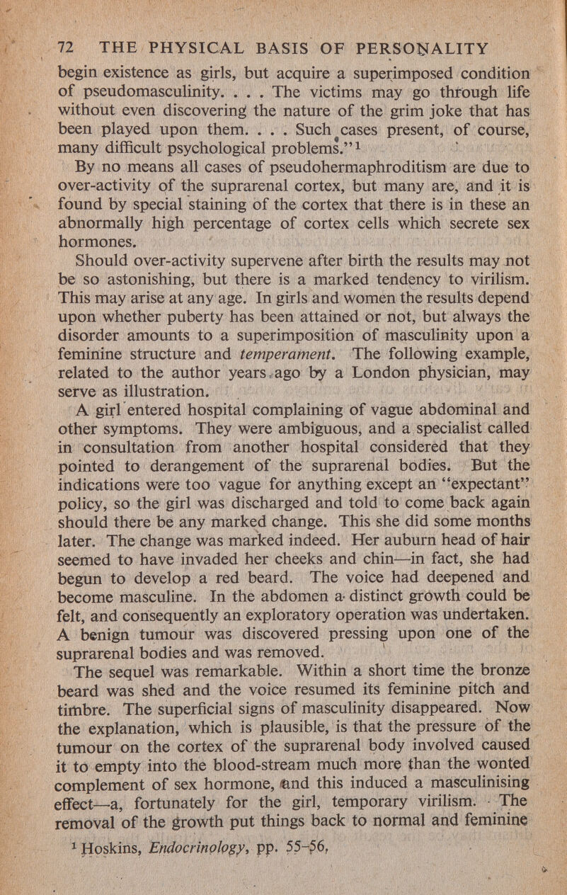 begin existence as girls, but acquire a superimposed condition of pseudomasculinity. . . . The victims may go through life without even discovering the nature of the grim joke that has been played upon them. . . . Such cases present, of course, many difficult psychological problems. 1 By no means all cases of pseudohermaphroditism are due to over-activity of the suprarenal cortex, but many are, and it is found by special staining of the cortex that there is in these an abnormally high percentage of cortex cells which secrete sex hormones. Should over-activity supervene after birth the results may not be so astonishing, but there is a marked tendency to virilism. This may arise at any age. In girls and women the results depend upon whether puberty has been attained or not, but always the disorder amounts to a superimposition of masculinity upon a feminine structure and temperament. The following example, related to the author years ago by a London physician, may serve as illustration. A girl entered hospital complaining of vague abdominal and other symptoms. They were ambiguous, and a specialist called in consultation from another hospital considered that they pointed to derangement of the suprarenal bodies. But the indications were too vague for anything except an expectant policy, so the girl was discharged and told to come back again should there be any marked change. This she did some months later. The change was marked indeed. Her auburn head of hair seemed to have invaded her cheeks and chin—in fact, she had begun to develop a red beard. The voice had deepened and become masculine. In the abdomen a- distinct growth could be felt, and consequently an exploratory operation was undertaken. A benign tumour was discovered pressing upon one of the suprarenal bodies and was removed. The sequel was remarkable. Within a short time the bronze beard was shed and the voice resumed its feminine pitch and timbre. The superficial signs of masculinity disappeared. Now the explanation, which is plausible, is that the pressure of the tumour on the cortex of the suprarenal body involved caused it to empty into the blood-stream much more than the wonted complement of sex hormone, &nd this induced a masculinising effect—a, fortunately for the girl, temporary virilism. The removal of the growth put things back to normal and feminine x Hoskms, Endocrinology, pp. 55-56.