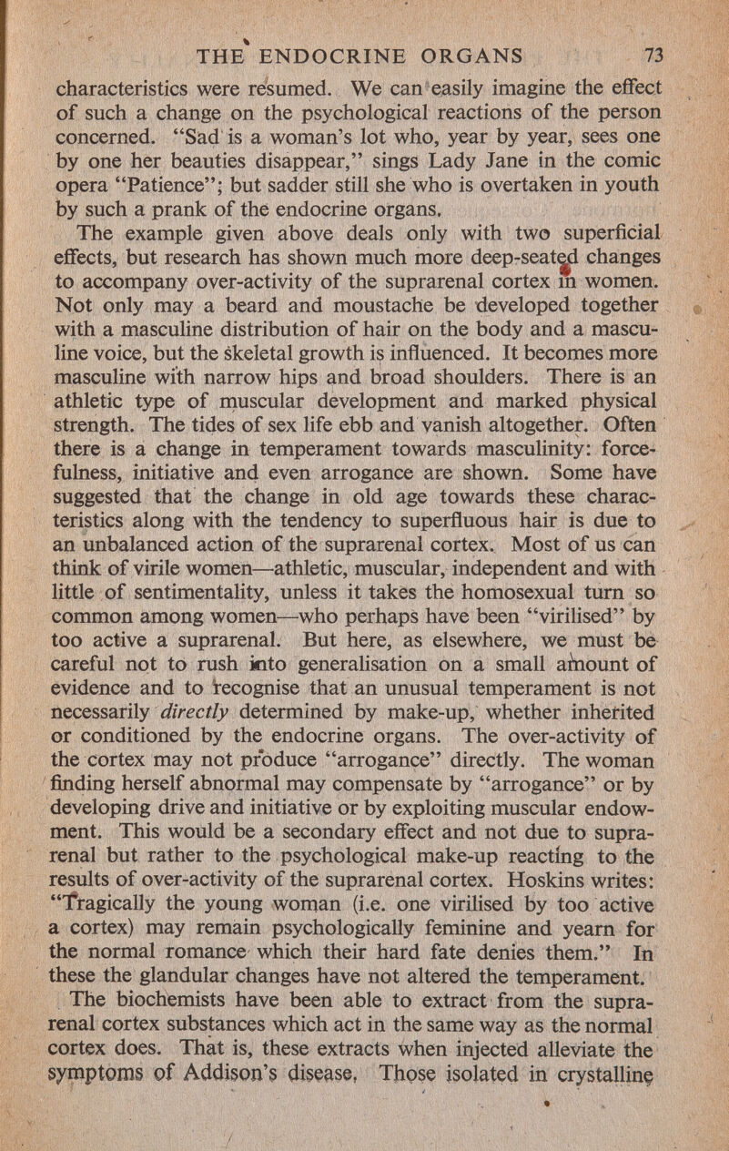 characteristics were resumed. We can easily imagine the effect of such a change on the psychological reactions of the person concerned. Sad is a woman's lot who, year by year, sees one by one her beauties disappear, sings Lady Jane in the comic opera Patience; but sadder still she who is overtaken in youth by such a prank of thé endocrine organs. The example given above deals only with two superficial effects, but research has shown much more deep-seated changes to accompany over-activity of the suprarenal cortex m women. Not only may a beard and moustache be developed together with a masculine distribution of hair on the body and a mascu line voice, but the skeletal growth is influenced. It becomes more masculine with narrow hips and broad shoulders. There is an athletic type of muscular development and marked physical strength. The tides of sex life ebb and vanish altogether. Often there is a change in temperament towards masculinity: force- fulness, initiative and even arrogance are shown. Some have suggested that the change in old age towards these charac teristics along with the tendency to superfluous hair is due to an unbalanced action of the suprarenal cortex. Most of us can think of virile women—athletic, muscular, independent and with little of sentimentality, unless it takes the homosexual turn so common among women—who perhaps have been virilised by too active a suprarenal. But here, as elsewhere, we must be careful not to rush into generalisation on a small amount of evidence and to recognise that an unusual temperament is not necessarily directly determined by make-up, whether inherited or conditioned by the endocrine organs. The over-activity of the cortex may not produce arrogance directly. The woman finding herself abnormal may compensate by arrogance or by developing drive and initiative or by exploiting muscular endow ment. This would be a secondary effect and not due to supra renal but rather to the psychological make-up reacting to the results of over-activity of the suprarenal cortex. Hoskins writes: Tragically the young woman (i.e. one virilised by too active a cortex) may remain psychologically feminine and yearn for the normal romance which their hard fate denies them. In these the glandular changes have not altered the temperament. The biochemists have been able to extract from the supra renal cortex substances which act in the same way as the normal cortex does. That is, these extracts when injected alleviate the symptoms of Addison's disease, Those isolated in crystalling