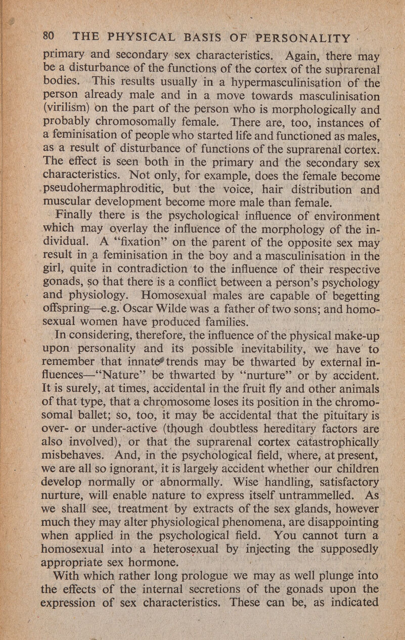 primary and secondary sex characteristics. Again, there may be a disturbance of the functions of the cortex of the suprarenal bodies. This results usually in a hypermasculinisation of the person already male and in a move towards masculinisation (virilism) on the part of the person who is morphologically and probably chromosomally female. There are, too, instances of a féminisation of people who started life and functioned as males, as a result of disturbance of functions of the suprarenal cortex. The effect is seen both in the primary and the secondary sex characteristics. Not only, for example, does the female become pseudohermaphrodite, but the voice, hair distribution and muscular development become more male than female. Finally there is the psychological influence of environment which may overlay the influence of the morphology of the in dividual. A fixation on the parent of the opposite sex may result in a féminisation in the boy and a masculinisation in the girl, quite in contradiction to the influence of their respective gonads, so that there is a conflict between a person's psychology and physiology. Homosexual males are capable of begetting offspring—e.g. Oscar Wilde was a father of two sons; and homo sexual women have produced families. In considering, therefore, the influence of the physical make-up upon personality and its possible inevitability, we have to remember that innate^ trends may be thwarted by external in fluences—Nature be thwarted by nurture or by accident. It is surely, at times, accidental in the fruit fly and other animals of that type, that a chromosome loses its position in the chromo somal ballet; so, too, it may be accidental that the pituitary is over- or under-active (though doubtless hereditary factors are also involved), or that the suprarenal cortex catastrophically misbehaves. And, in the psychological field, where, at present, we are all so ignorant, it is largely accident whether our children develop normally or abnormally. Wise handling, satisfactory nurture, will enable nature to express itself untrammelled. As we shall see, treatment by extracts of the sex glands, however much they may alter physiological phenomena, are disappointing when applied in the psychological field. You cannot turn a homosexual into a heterosexual by injecting the supposedly appropriate sex hormone. With which rather long prologue we may as well plunge into the effects of the internal secretions of the gonads upon the expression of sex characteristics. These can be, as indicated