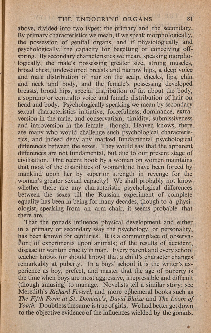 above, divided into two types: the primary and the secondary. By primary characteristics we mean, if we speak morphologically, the possession of genital organs, and if physiologically and psychologically, the capacity for begetting or conceiving off spring. By secondary characteristics we mean, speaking morpho logically, the male's possessing greater size, strong muscles, broad chest, undeveloped breasts and narrow hips, a deep voice and male distribution of hair on the scalp, cheeks, lips, chin and neck and body, and the female's possessing developed breasts, broad hips, special distribution of fat about the body, a soprano or contralto voice and female distribution of hair on head and body. Psychologically speaking we mean by secondary sexual characteristics initiative, forcefulness, dominance, extra- version in the male, and conservatism, timidity, submissiveness and introversion in the female—though, Heaven knows, there are many who would challenge such psychological characteris tics, and indeed deny any marked fundamental psychological differences between the sexes. They would say that the apparent differences are not fundamental, but due to our present stage of civilisation. One recent book by a woman on women maintains that most of the disabilities of womankind have been forced by mankind upon her by superior strength in revenge for the woman's greater sexual capacityl We shall probably not know whether there are any characteristic psychological differences between the sexes till the Russian experiment of complete equality has been in being for many decades, though to a physi ologist, speaking from an arm chair, it seems probable that there are. That the gonads influence physical development and either in a primary or secondary way the psychology, or personality, has been known for centuries. It is a commonplace of observa- ñon; of experiments upon animals; of the results of accident, disease or wanton cruelty in man. Every parent and every school teacher knows (or should know) that a child's character changes remarkably at puberty. In a boys' school it is the writer's ex perience as boy, prefect, and master that the age of puberty is the time when boys are most aggressive, irrepressible and difficult (though amusing) to manage. Novelists tell a similar story; see Meredith's Richard Feverel, and more ephemeral books such as The Fifth Form at St. Dominic's, David Blaize and The Loom of Youth. Doubtless the same is true of girls. We had better get down to the objective evidence of the influences wielded by the gonads.
