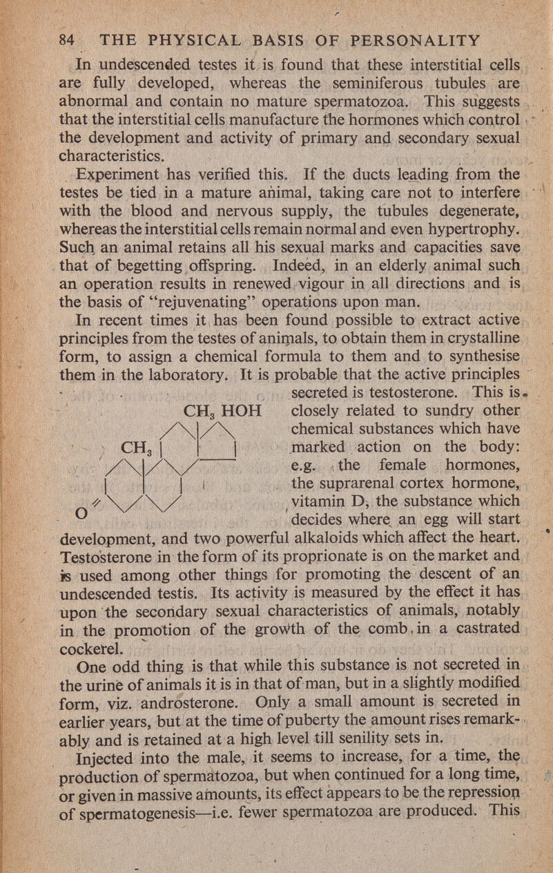 r 84 THE PHYSICAL BASIS OF PERSONALITY In undescended testes it is found that these interstitial cells are fully developed, whereas the seminiferous tubules are abnormal and contain no mature spermatozoa. This suggests that the interstitial cells manufacture the hormones which control the development and activity of primary and secondary sexual characteristics. Experiment has verified this. If the ducts leading from the testes be tied in a mature animal, taking care not to interfere with the blood and nervous supply, the tubules degenerate, whereas the interstitial cells remain normal and even hypertrophy. Such an animal retains all his sexual marks and capacities save that of begetting offspring. Indeed, in an elderly animal such an operation results in renewed vigour in all directions and is the basis of rejuvenating operations upon man. In recent times it has been found possible to extract active principles from the testes of animals, to obtain them in crystalline form, to assign a chemical formula to them and to synthesise them in the laboratory. It is probable that the active principles secreted is testosterone. This is. CH 3 HOH closely related to sundry other chemical substances which have marked action on the body: e.g. the female hormones, the suprarenal cortex hormone, vitamin D, the substance which decides where an egg will start development, and two powerful alkaloids which affect the heart. Testosterone in the form of its proprionate is on the market and is used among other things for promoting the descent of an undescended testis. Its activity is measured by the effect it has upon the secondary sexual characteristics of animals, notably in the promotion of the growth of the comb.in a castrated cockerel. One odd thing is that while this substance is not secreted in the urine of animals it is in that of man, but in a slightly modified form, viz. androsterone. Only a small amount is secreted in earlier years, but at the time of puberty the amount rises remark ably and is retained at a high level till senility sets in. Injected into the male, it seems to increase, for a time, the production of spermatozoa, but when continued for a long time, or given in massive amounts, its effect appears to be the repression of spermatogenesis—i.e. fewer spermatozoa are produced. This