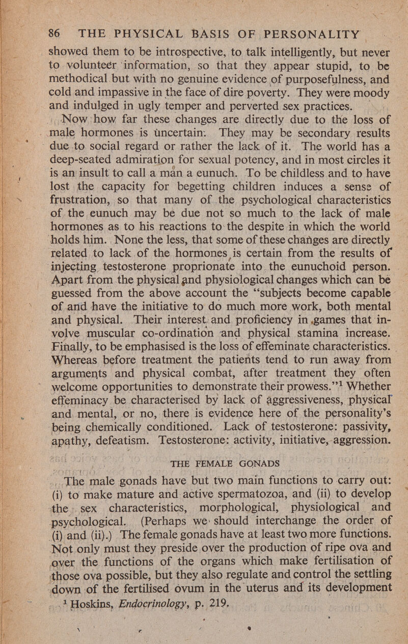 showed them to be introspective, to talk intelligently, but never to volunteer information, so that they appear stupid, to be methodical but with no genuine evidence of purposefulness, and cold and impassive in the face of dire poverty. They were moody and indulged in ugly temper and perverted sex practices. Now how far these changes are directly due to the loss of male hormones is uncertain: They may be secondary results due to social regard or rather the lack of it. The world has a deep-seated admiration for sexual potency, and in most circles it is an insult to call a màn a eunuch. To be childless and to have lost the capacity for begetting children induces a senss of frustration, so that many of the psychological characteristics of the eunuch may be due not so much to the lack of male hormones as to his reactions to the despite in which the world holds him. None the less, that some of these chatìges are directly related to lack of the hormones is certain from the results of injecting testosterone proprionate into the eunuchoid person. Apart from the physical ^nd physiological changes which can be guessed from the above account the subjects become capable of and have the initiative to do much more work, both mental and physical. Their interest and proficiency in «games that in volve muscular co-ordination and physical stamina increase. Finally, to be emphasised is the loss of effeminate characteristics. Whereas before treatment the patients tend to run away from arguments and physical combat, after treatment they often welcome opportunities to demonstrate their prowess. 1 Whether effeminacy be characterised by lack of aggressiveness, physical and mental, or no, there is evidence here of the personality's being chemically conditioned. Lack of testosterone: passivity, apathy, defeatism. Testosterone: activity, initiative, aggression. the female gqnads The male gonads have but two main functions to carry out: (i) to make mature and active spermatozoa, and (ii) to develop the sex characteristics, morphological, physiological and psychological. (Perhaps we- should interchange the order of (i) and (ii).) The female gonads have at least two more functions. Not only must they preside over the production of ripe ova and over the functions of the organs which make fertilisation of those ova possible, but they also regulate and control the settling down of the fertilised ovum in the uterus and its development 1 Hoskins, Endocrinology, p. 219, \