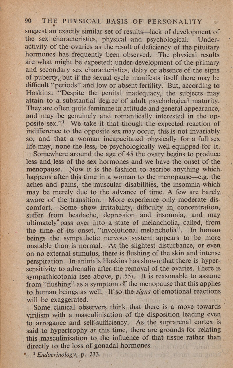 suggest an exactly similar set of results—lack of development of the sex characteristics, physical and psychological. Under activity of the ovaries as the result of deficiency of the pituitary hormones has frequently been observed. The physical results are what might be expected: under-development of the primary and secondary sex characteristics, delay or absence of the signs of puberty,.but if the sexual cycle manifests itself there may be difficult periods and low or absent fertility. But, according to Hoskins: Despite the genital inadequacy, the subjects may attain to a substantial degree of adult psychological maturity. They are often quite feminine in attitude and general appearance, and may be genuinely and romantically interested in the op posite sex. 1 We take it that though the expected reaction of indifference to the opposite sex may occur, this is not invariably so, and that a woman incapacitated physically for a full sex life may, none the less, be psychologically well equipped for it. Somewhere around the age of 45 the ovary begins to produce less and less of the sex hormones and we have the onset of the menopause. Now it is the fashion to ascribe anything which happens after this time in a woman to the menopause—e.g. the aches and pains, the muscular disabilities, the insomnia which may be merely due to the advance of time. A few are barely aware of the transition. More experience only moderate dis comfort. Some show irritability, difficulty in concentration, suffer from headache, depression and insomnia, and may ultimatelypass over into a state of melancholia, called, from the time of its onset, involutional melancholia. In human beings the sympathetic nervous system appears to be more unstable than is normal. At the slightest disturbance, or even on no external stimulus, there is flushing of the skin and intense perspiration. In animals Hoskins has shown that there is hyper sensitivity to adrenalin after the removal of the ovaries. There is sympathicotonia (see above, p. 55). It is reasonable to assume from flushing as a symptom of the menopause that this applies to human beings as well. If so the signs of emotional reactions will be exaggerated. Some clinical observers think that there is a move towards virilism with a masculinisation of the disposition leading even to arrogance and self-sufficiency. As the suprarenal cortex is said to hypertrophy at this time, there are grounds for relating this masculinisation to the influence of that tissue rather than directly to the loss of gonadal hormones. • 1 Endocrinology, p. 233.