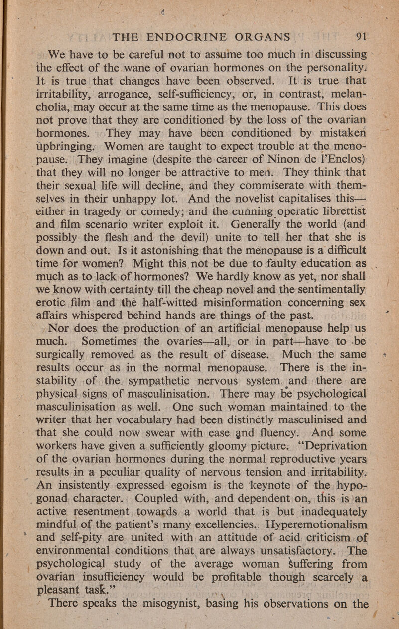 We have to be careful not to assume too much in discussing the effect of the wane of ovarian hormones on the personality. It is true that changes have been observed. It is true that irritability, arrogance, self-sufficiency, or, in contrast, melan cholia, may occur at the same time as the menopause. This does not prove that they are conditioned by the loss of the ovarian hormones. They may have been conditioned by mistaken ùpbringing. Women are taught to expect trouble at the meno pause. They imagine (despite the career of Ninon de l'Enclos) that they will no longer be attractive to men. They think that their sexual life will decline, and they commiserate with them selves in their unhappy lot. And the novelist capitalises this— either in tragedy or comedy; and the cunning operatic librettist and film scenario writer exploit it. Generally the world (and possibly the flesh and the devil) unite to tell her that she is down and out. Is it astonishing that the menopause is a difficult time for women? Might this not be due to faulty education as much as to lack of hormones? We hardly know as yet, nor shall we know with certainty till the cheap novel and the sentimentally erotic film and the half-witted misinformation concerning sex affairs whispered behind hands are things of the past. Nor does the production of an artificial menopause help us much. Sometimes the ovaries—all, or in part—have to be surgically removed as the result of disease. Much the same results occur as in the normal menopause. There is the in stability of the sympathetic nervous system and there are physical signs of masculinisation. There may be psychological masculinisation as well. One such woman maintained to the writer that her vocabulary had been distinctly masculinised and that she could now swear with ease $nd fluency. And some workers have given a sufficiently gloomy picture. Deprivation of the ovarian hormones during the normal reproductive years results in a peculiar quality of nervous tension and irritability. An insistently expressed egoism is the keynote of the hypo- gonad character. Coupled with, and dependent on, this is an active resentment towards a world that is but inadequately mindful of the patient's many excellencies. Hyperemotionalism and self-pity are united with an attitude of acid criticism of environmental conditions that are always unsatisfactory. The psychological study of the average woman Suffering from ovarian insufficiency would be profitable though scarcely a pleasant task. There speaks the misogynist, basing his observations on the