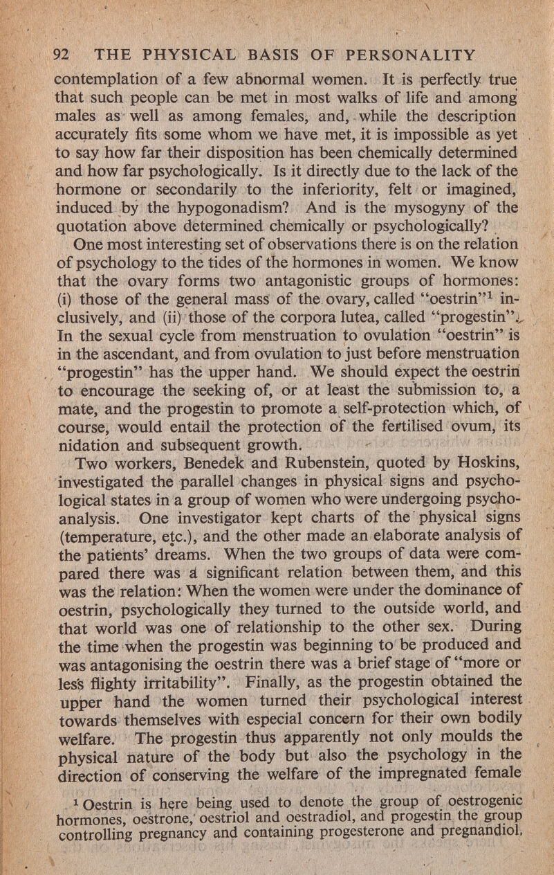 contemplation of a few abnormal women. It is perfectly true that such people can be met in most walks of life and among males as well as among females, and, while the description accurately fits some whom we have met, it is impossible as yet to say how far their disposition has been chemically determined and how far psychologically. Is it directly due to the lack of the hormone or secondarily to the inferiority, felt or imagined, induced by the hypogonadism? And is the mysogyny of the quotation above determined chemically or psychologically? One most interesting set of observations there is on the relation of psychology to the tides of the hormones in women. We know that the ovary forms two antagonistic groups of hormones: (i) those of the general mass of the ovary, called oestrin 1 in clusively, and (ii) those of the corpora lutea, called progestin.^ In the sexual cycle from menstruation to ovulation oestrin is in the ascendant, and from ovulation to just before menstruation progestin has the upper hand. We should expect the oestrin to encourage the seeking of, or at least the submission to, a mate, and the progestin to promote a self-protection which, of course, would entail the protection of the fertilised ovum, its nidation and subsequent growth. Two workers, Benedek and Rubenstein, quoted by Hoskins, investigated the parallel changes in physical signs and psycho logical states in a group of women who were undergoing psycho analysis. One investigator kept charts of the physical signs (temperature, etc.), and the other made an elaborate analysis of the patients' dreams. When the two groups of data were com pared there was á significant relation between them, and this was the relation: When the women were under the dominance of oestrin, psychologically they turned to the outside world, and that world was one of relationship to the other sex. During the time when the progestin was beginning to be produced and was antagonising the oestrin there was a brief stage of more or les's flighty irritability. Finally, as the progestin obtained the upper hand the women turned their psychological interest towards themselves with especial concern for their own bodily welfare. The progestin thus apparently not only moulds the physical nature of the body but also the psychology in the direction of conserving the welfare of the impregnated female 1 Oestrin is here being used to denote the group of oestrogenic hormones, oestrone, oestriol and oestradiol, and progestin the group controlling pregnancy and containing progesterone and pregnandiol