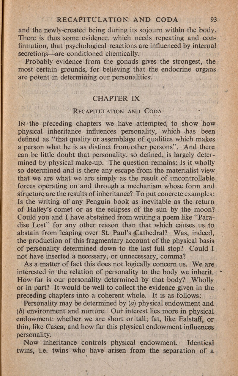 and the newly-created being during its sojourn within the body. There is thus some evidence, which needs repeating and con firmation, that psychological reactions are influenced by internal secretions—are conditioned chemically. Probably evidence from the gonads gives the strongest, the most certain grounds, for believing that the endocrine organs are potent in determining our personalities. CHAPTER IX R ecapitulation and C oda I n the preceding chapters we have attempted to show how physical inheritance influences personality, which .has been defined as that quality or assemblage of qualities which makes a person what he is as distinct from other persons. And there can be little doubt that personality, so defined, is largely deter mined by physical make-up. The question remains: Is it wholly so determined and is there any escape from the materialist view that we are what we are simply as the result of uncontrollable forces operating on and through a mechanism whose form and structure are the results of inheritance? To put concrete examples: Is the writing of any Penguin book as inevitable as the return of Halley's comet or as the eclipses of the sun by the moon? Could you and I have abstained from writing a poem like Para dise Lost for any other reason than that which causes us to abstain from leaping over St. Paul's Cathedral? Was, indeed, the production of this fragmentary account of the physical basis of personality determined down to the last full stop? Could I not have inserted a necessary, or unnecessary, comma? As a matter of fact this does not logically concern us. We are interested in the relation of personality to the body we inherit. How far is our personality determined by that body? Wholly or in part? It would be well to collect the evidence given in the preceding chapters into a coherent whole. It is as follows: Personality may be determined by (a) physical endowment and (b) environment and nurture. Our interest lies more in physical endowment: whether we are short or tall; fat, like Falstaff, or thin, like Casca, and how far this physical endowment influences personality. Now inheritance controls physical endowment. Identical twins, i.e. twins who have arisen from the separation of a