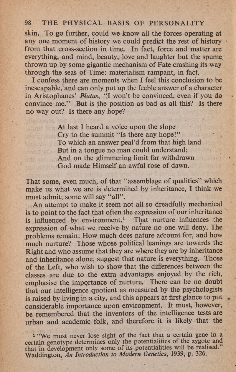 skin. To go further, could we know all the forces operating at any one moment of history we could predict the rest of history from that cross-section in time. In fact, force and matter are everything, and mind, beauty, love and laughter but the spume, thrown up by some gigantic mechanism of Fate crashing its way through the seas of Time: materialism rampant, in fact. I confess there are moments when I feel this conclusion to be inescapable, and can only put up the feeble answer of a character in Aristophanes' Piutus , I won't be convinced, even if you do convince me. But is the position as bad as all this? Is there no way out? Is there any hope? At last I heard a voice upon the slope Cry to the summit Is there any hope? To which an answer peal'd from that high land But in a tongue no man could understand; And on the glimmering limit far withdrawn . God made Himself an awful rose of dawn. That some, even much, of that assemblage of qualities which make us what we are is determined by inheritance, I think we must admit; some will say all. An attempt to make it seem not all so dreadfully mechanical is to point to the fact that often the expression of our inheritance is influenced by environment. 1 That nurture influences the expression of what we receive by nature no one will deny. The problems remain: How much does nature account for, and how much nurture? Those whose political leanings are towards the Right and who assume that they are where they are by inheritance and inheritance alone, suggest that nature is everything. Those of the Left, who wish to show that the differences between the classes are due to the extra advantages enjoyed by the rich, emphasise the importance of nurture. There can be no doubt that our intelligence quotient as measured by the psychologists is raised by living in a city, and this appears at first glance to put «, considerable importance upon environment. It must, however, be remembered that the inventors of the intelligence tests are urban and academic folk, and therefore it is likely that the 1 We must never lose sight of the fact that a certain gene in a certain genotype determines only the potentialities of the zygote and that in development only some of its potentialities will be realised. Waddington, An Introduction to Modern Genetics , 1939, p. 326.