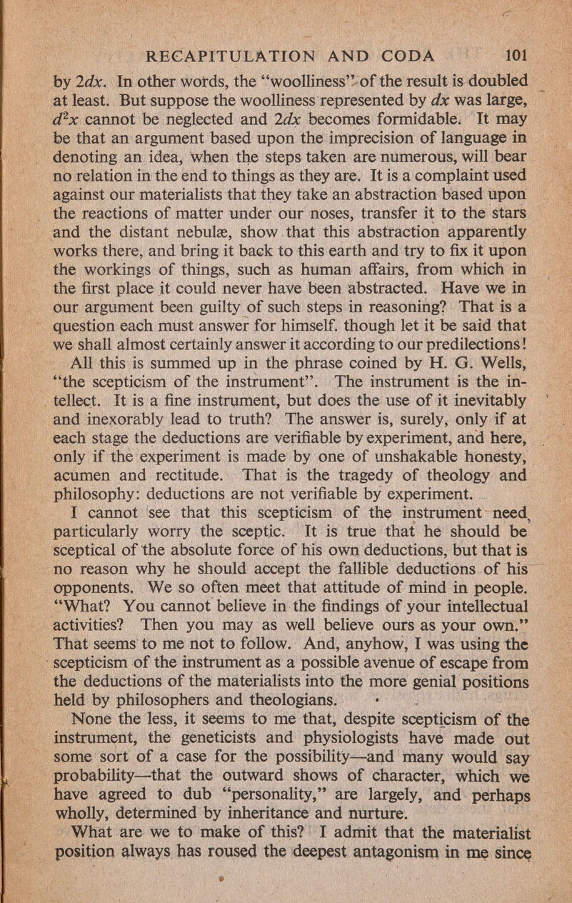 by 2 dx. In other words, the woolliness of the result is doubled at least. But suppose the woolliness represented by dx was large, d 2 x cannot be neglected and 2dx becomes formidable. It may be that an argument based upon the imprecision of language in denoting an idea, When the steps taken are numerous, will bear no relation in the end to things as they are. It is a complaint used against our materialists that they take an abstraction based upon the reactions of matter under our noses, transfer it to the stars and the distant nebulae, show that this abstraction apparently works there, and bring it back to this earth and try to fix it upon the workings of things, such as human affairs, from which in the first place it could never have been abstracted. Have we in our argument been guilty of such steps in reasoning? That is a question each must answer for himself, though let it be said that we shall almost certainly answer it according to our predilections ! All this is summed up in the phrase coined by H. G. Wells, the scepticism of the instrument. The instrument is the in tellect. It is a fine instrument, but does the use of it inevitably and inexorably lead to truth? The answer is, surely, only if at each stage the deductions are verifiable by experiment, and here, only if the experiment is made by one of unshakable honesty, acumen and rectitude. That is the tragedy of theology and philosophy: deductions are not verifiable by experiment. I cannot see that this scepticism of the instrument need particularly worry the sceptic. It is true that he should be sceptical of the absolute force of his own deductions, but that is no reason why he should accept the fallible deductions of his opponents. We so often meet that attitude of mind in people. What? You cannot believe in the findings of your intellectual activities? Then you may as well believe ours as your own. That seems to me not to follow. And, anyhow, I was using the scepticism of the instrument as a possible avenue of escape from the deductions of the materialists into the more genial positions held by philosophers and theologians. None the less, it seems to me that, despite scepticism of the instrument, the geneticists and physiologists have made out some sort of a case for the possibility—and many would say probability—that the outward shows of character, which we have agreed to dub personality, are largely, and perhaps wholly, determined by inheritance and nurture. What are we to make of this? I admit that the materialist position always has roused the deepest antagonism in me since