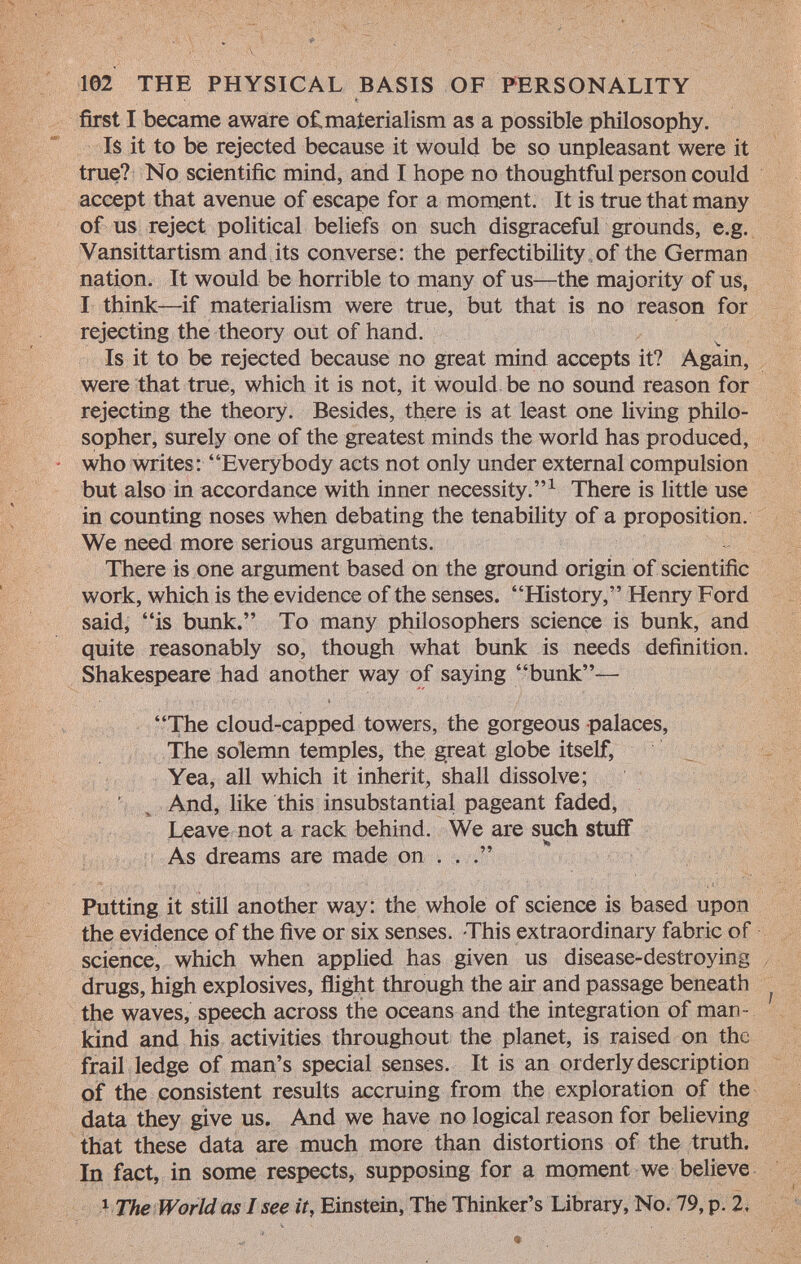 first I became aware of,materialism as a possible philosophy. Is it to be rejected because it would be so unpleasant were it true? No scientific mind, and I hope no thoughtful person could accept that avenue of escape for a moment. It is true that many of us reject political beliefs on such disgraceful grounds, e.g. Vansittartism and its converse: the perfectibility of the German nation. It would be horrible to many of us—the majority of us, I think—if materialism were true, but that is no reason for rejecting the theory out of hand. Is it to be rejected because no great mind accepts it? Again, were that true, which it is not, it would be no sound reason for rejecting the theory. Besides, there is at least one living philo sopher, surely one of the greatest minds the world has produced, who writes: Everybody acts not only under external compulsion but also in accordance with inner necessity. 1 There is little use in counting noses when debating the tenability of a proposition. We need more serious arguments. There is one argument based on the ground origin of scientific work, which is the evidence of the senses. History, Henry Ford said, is bunk. To many philosophers science is bunk, and quite reasonably so, though what bunk is needs definition. Shakespeare had another way of saying bunk— The cloud-capped towers, the gorgeous palaces, The solemn temples, the great globe itself, Yea, all which it inherit, shall dissolve; And, like this insubstantial pageant faded, Leave not a rack behind. We are such stuff As dreams are made on . . . Putting it still another way: the whole of science is based upon the evidence of the five or six senses. This extraordinary fabric of science, which when applied has given us disease-destroying drugs, high explosives, flight through the air and passage beneath ¡ the waves, speech across the oceans and the integration of man kind and his activities throughout the planet, is raised on the frail ledge of man's special senses. It is an orderly description of the consistent results accruing from the exploration of the data they give us. And we have no logical reason for believing that these data are much more than distortions of the truth. In fact, in some respects, supposing for a moment we believe 1 The World as I see it, Einstein, The Thinker's Library, No. 79, p. 2.