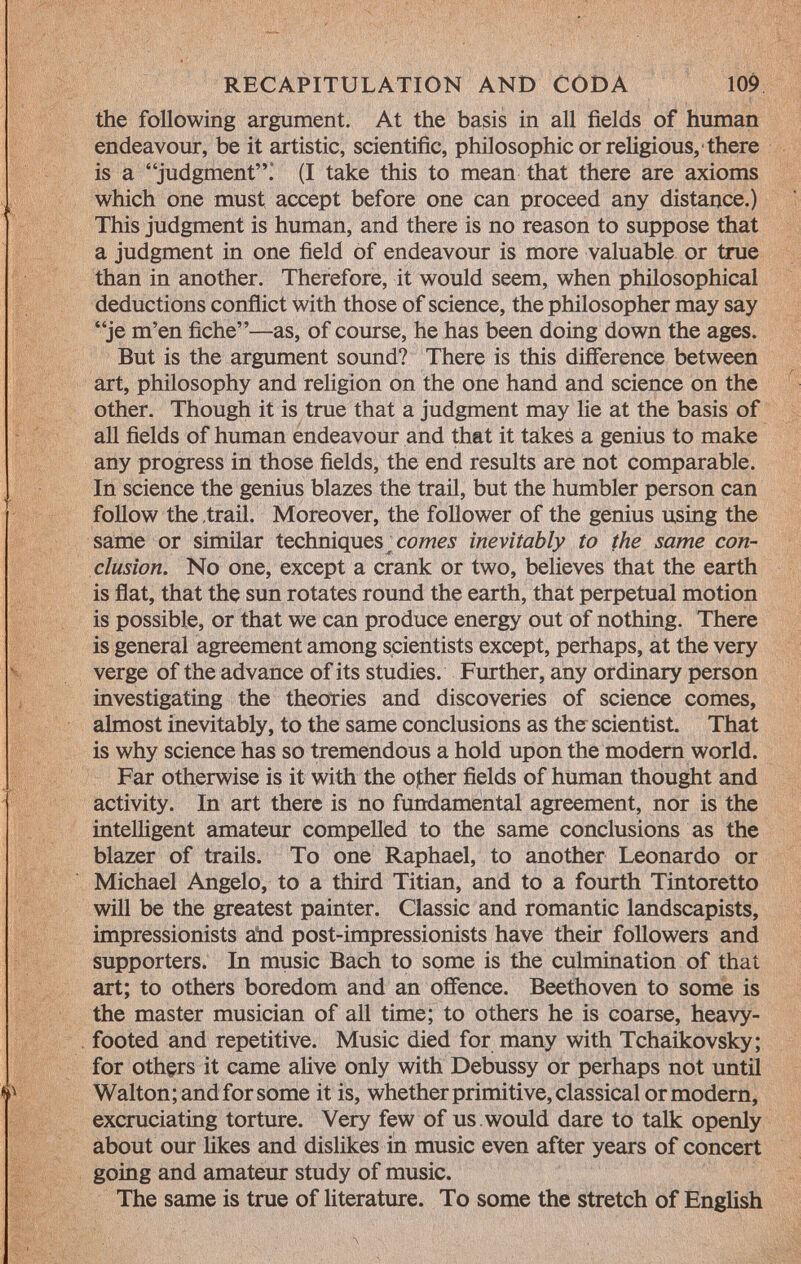 the following argument. At the basis in all fields of human endeavour, be it artistic, scientific, philosophic or religious, there is a judgment! (I take this to mean that there are axioms which one must accept before one can proceed any distance.) This judgment is human, and there is no reason to suppose that a judgment in one field of endeavour is more valuable or true than in another. Therefore, it would seem, when philosophical deductions conflict with those of science, the philosopher may say je m'en fiche—as, of course, he has been doing down the ages. But is the argument sound? There is this difference between art, philosophy and religion on the one hand and science on the other. Though it is true that a judgment may lie at the basis of all fields of human endeavour and that it takes a genius to make any progress in those fields, the end results are not comparable. In science the genius blazes the trail, but the humbler person can follow the,trail. Moreover, the follower of the genius using the same or similar techniques ^ comes inevitably to the same con clusion. No one, except a crank or two, believes that the earth is flat, that the sun rotates round the earth, that perpetual motion is possible, or that we can produce energy out of nothing. There is general agreement among scientists except, perhaps, at the very verge of the advance of its studies. Further, any ordinary person investigating the theories and discoveries of science comes, almost inevitably, to the same conclusions as the scientist. That is why science has so tremendous a hold upon the modern world. Far otherwise is it with the other fields of human thought and activity. In art there is no fundamental agreement, nor is the intelligent amateur compelled to the same conclusions as the blazer of trails. To one Raphael, to another Leonardo or Michael Angelo, to a third Titian, and to a fourth Tintoretto will be the greatest painter. Classic and romantic landscapists, impressionists and post-impressionists have their followers and supporters. In music Bach to some is the culmination of that art; to others boredom and an offence. Beethoven to some is the master musician of all time; to others he is coarse, heavy- footed and repetitive. Music died for many with Tchaikovsky; for others it came alive only with Debussy or perhaps not until Walton; and for some it is, whether primitive, classical or modern, excruciating torture. Very few of us . would dare to talk openly about our likes and dislikes in music even after years of concert going and amateur study of music. The same is true of literature. To some the stretch of English