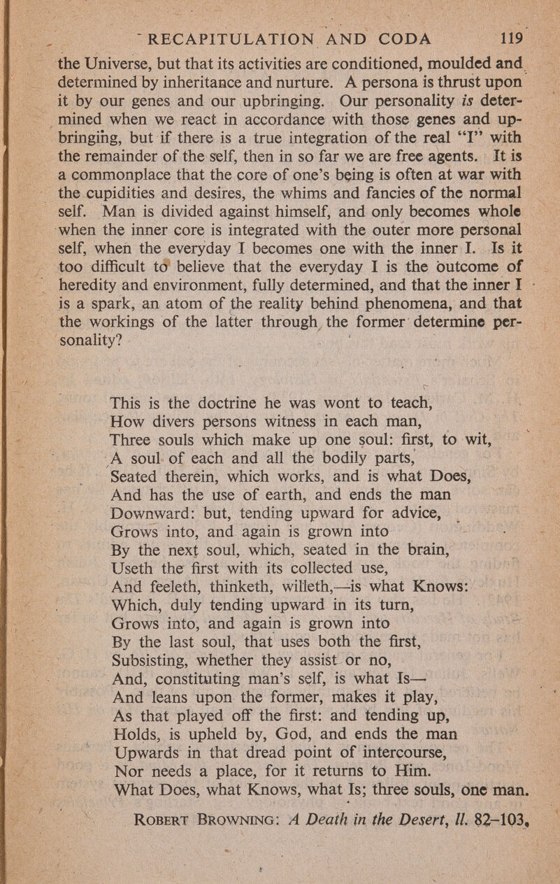 the Universe, but that its activities are conditioned, moulded and determined by inheritance and nurture. A persona is thrust upon it by our genes and our upbringing. Our personality is deter mined when we react in accordance with those genes and up bringing, but if there is a true integration of the real I with the remainder of the self, then in so far we are free agents. It is a commonplace that the core of one's being is often at war with the cupidities and desires, the whims and fancies of the normal self. Man is divided against himself, and only becomes whole when the inner core is integrated with the outer more personal self, when the everyday I becomes one with the inner I. Is it too difficult to believe that the everyday I is the outcome of heredity and environment, fully determined, and that the inner I is a spark, an atom of the reality behind phenomena, and that the workings of the latter through the former determine per sonality? This is the doctrine he was wont to teach, How divers persons witness in each man, Three souls which make up one soul: first, to wit, A soul of each and all the bodily parts, Seated therein, which works, and is what Does, And has the use of earth, and ends the man Downward: but, tending upward for advice, Grows into, and again is grown into By the next soul, which, seated in the brain, Useth the first with its collected use, And feeleth, thinketh, willeth,—is what Knows: Which, duly tending upward in its turn, Grows into, and again is grown into By the last soul, that uses both the first, Subsisting, whether they assist or no, And, constituting man's self, is what Is— And leans upon the former, makes it play, As that played off the first: and tending up, Holds, is upheld by, God, and ends the man Upwards in that dread point of intercourse, Nor needs a place, for it returns to Him. What Does, what Knows, what Is; three souls, one man. R obert B rowning: A Death in the Desert , II. 82-103,