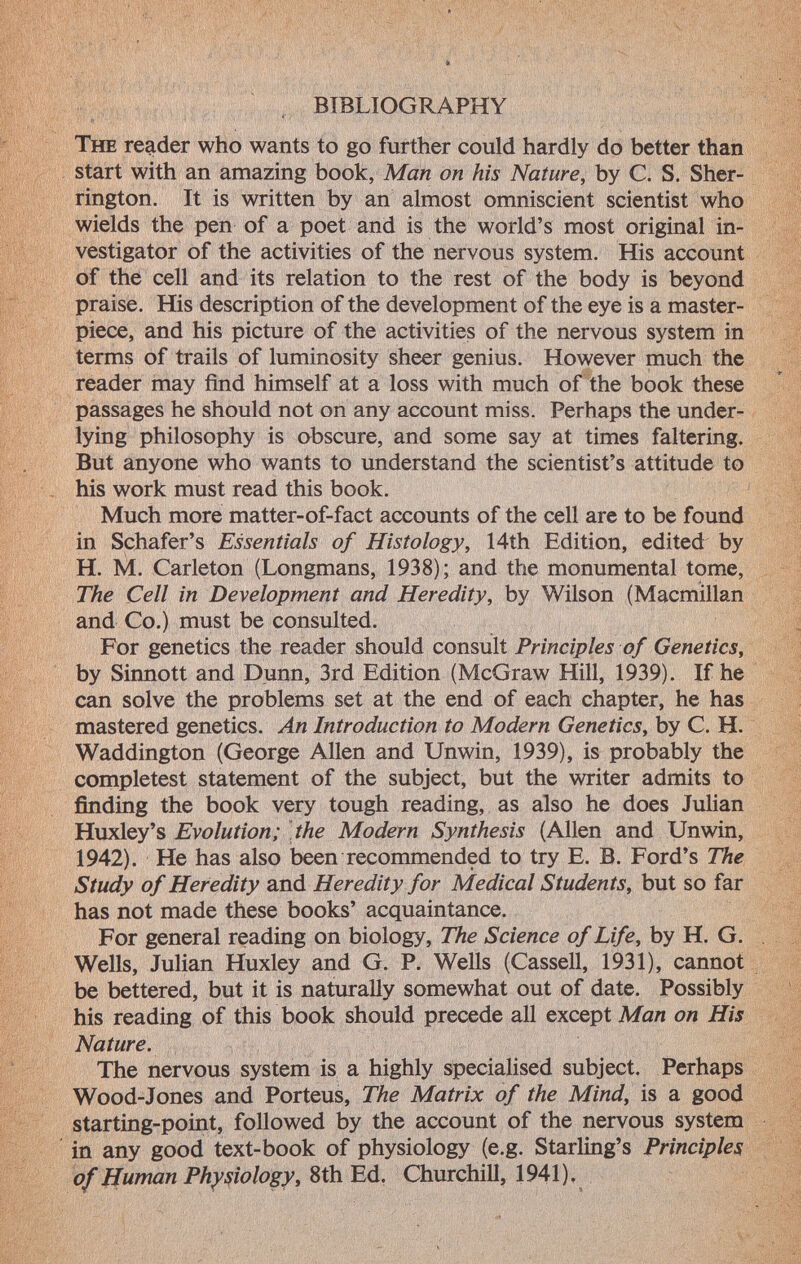 BIBLIOGRAPHY T he reader who wants to go further could hardly do better than start with an amazing book, Man on his Nature, by C. S. Sher rington. It is written by an almost omniscient scientist who wields the pen of a poet and is the world's most original in vestigator of the activities of the nervous system. His account of the cell and its relation to the rest of the body is beyond praise. His description of the development of the eye is a master piece, and his picture of the activities of the nervous system in terms of trails of luminosity sheer genius. However much the reader may find himself at a loss with much of the book these passages he should not on any account miss. Perhaps the under lying philosophy is obscure, and some say at times faltering. But anyone who wants to understand the scientist's attitude to his work must read this book. Much more matter-of-fact accounts of the cell are to be found in Schafer's Essentials of Histology, 14th Edition, edited by H. M. Carleton (Longmans, 1938); and the monumental tome, The Cell in Development and Heredity, by Wilson (Macmillan and Co.) must be consulted. For genetics the reader should consult Principles of Genetics, by Sinnott and Dunn, 3rd Edition (McGraw Hill, 1939). If he can solve the problems set at the end of each chapter, he has mastered genetics. An Introduction to Modern Genetics , by C. H. Waddington (George Allen and Unwin, 1939), is probably the compietesi statement of the subject, but the writer admits to finding the book very tough reading, as also he does Julian Huxley's Evolution; the Modern Synthesis (Allen and Unwin, 1942). He has also been recommended to try E. B. Ford's The Study of Heredity and Heredity for Medical Students, but so far has not made these books' acquaintance. For general reading on biology, The Science of Life, by H. G. Wells, Julian Huxley and G. P. Wells (Cassell, 1931), cannot be bettered, but it is naturally somewhat out of date. Possibly his reading of this book should precede all except Man on His Nature. The nervous system is a highly specialised subject. Perhaps Wood-Jones and Porteus, The Matrix of the Mind, is a good starting-point, followed by the account of the nervous system in any good text-book of physiology (e.g. Starling's Principles of Human Physiology , 8th Ed. Churchill, 1941).