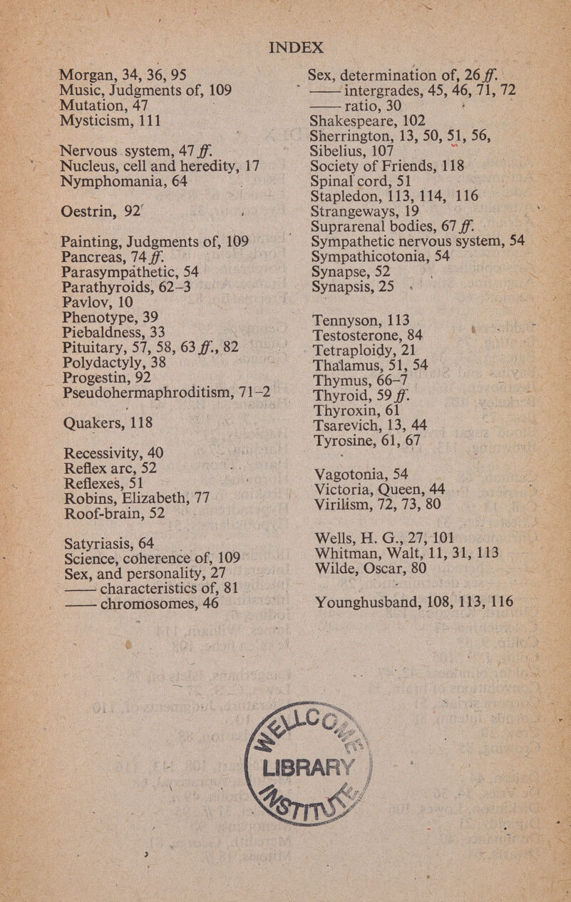 Morgan, 34, 36, 95 Music, Judgments of, 109 Mutation, 47 Mysticism, 111 Nervous system, 47 ff. Nucleus, cell and heredity, 17 Nymphomania, 64 Oestrin, 92 Painting, Judgments of, 109 Pancreas, 74 ff. Parasympathetic, 54 Parathyroids, 62-3 Pavlov, 10 Phenotype, 39 Piebaldness, 33 Pituitary, 57, 58, 63 ff., 82 Polydactyly, 38 Progestin, 92 Pseudohermaphroditism, 71 -2 Quakers, 118 Recessivity, 40 Reflex arc, 52 Reflexes, 51 Robins, Elizabeth, 77 Roof-brain, 52 Satyriasis, 64 Science, coherence of, 109 Sex, and personality, 27 characteristics of, 81 chromosomes, 46 Sex, determination of, 26 ff. intergrades, 45, 46, 71, 72 ratio, 30 Shakespeare, 102 Sherrington, 13, 50, 51, 56, Sibelius, 107 Society of Friends, 118 Spinal cord, 51 Stapledon, 113, 114, 116 Strangeways, 19 Suprarenal bodies, 67 ff. Sympathetic nervous system, 54 Sympathicotonia, 54 Synapse, 52 Synapsis, 25 < Tennyson, 113 Testosterone, 84 Tetraploidy, 21 Thalamus, 51, 54 Thymus, 66-7 Thyroid, 59 ff. Thyroxin, 61 Tsarevich, 13, 44 Tyrosine, 61, 67 Vagotonia, 54 Victoria, Queen, 44 Virilism, 72, 73, 80 Wells, H. G., 27, 101 Whitman, Walt, 11, 31, 113 Wilde, Oscar, 80 Younghusband, 108, 113, 116