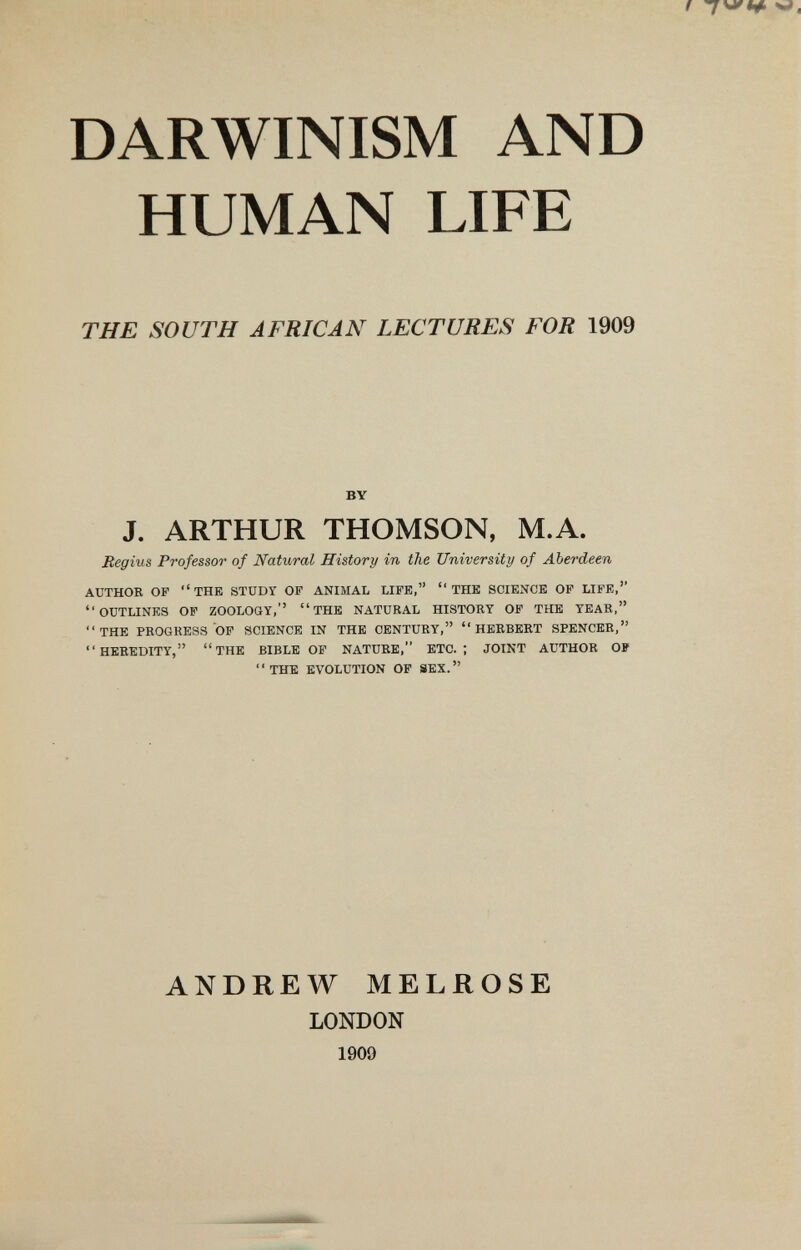 DARWINISM AND HUMAN LIFE THE SOUTH AFRICAN LECTURES FOR 1909 BY J. ARTHUR THOMSON, M.A. Regius Professor of Natural History in the University of Aberdeen AUTHOE OP THE STUDY OF ANIMAL LIFE, THE SCIENCE OP LIFE, OUTLINES OP ZOOLOGY, THE NATURAL HISTORY OF THE YEAR. THE PROGRESS OP SCIENCE IN THE CENTURY, HERBERT SPENCER, HEREDITY, THE BIBLE OP NATURE, ETC.; JOINT AUTHOR OP ' ' THE EVOLUTION OP SEX.  ANDREW MELROSE LONDON 1909