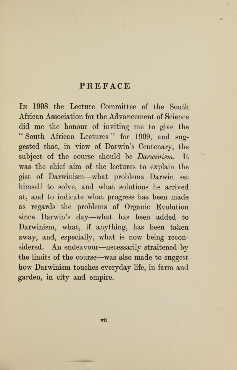 PREFACE In 1908 the Lecture Committee of the South African Association for the Advancement of Science did me the honour of inviting me to give the  South African Lectures for 1909, and sug¬ gested that, in view of Darwin's Centenary, the subject of the course should be Darwinism. It was the chief aim of the lectures to explain the gist of Darwinism—what problems Darwin set himself to solve, and what solutions he arrived at, and to indicate what progress has been made as regards the problems of Organic Evolution since Darwin's day—what has been added to Darwinism, what, if anything, has been taken away, and, especially, what is now being recon¬ sidered. An endeavour—necessarily straitened by the limits of the course—was also made to suggest how Darwinism touches everyday life, in farm and garden, in city and empire. vii