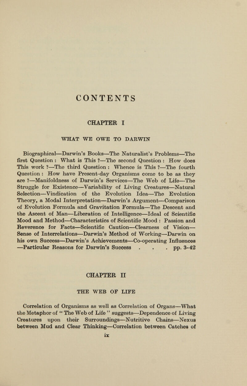 CONTENTS CHAPTER I WHAT WE OWE TO DARWIN Biographical—Darwin's Books—The Naturalist's Problems—The first Question : What is This ?—The second Question : How does This work ?—The third Question : Whence is This ?—The fourth Question : How have Present-day Organisms come to be as they are ?—Manifoldness of Darwin's Services—The Web of Life—The Struggle for Existence—Variability of Living Creatures—Natural Selection—Vindication of the Evolution Idea—The Evolution Theory, a Modal Interpretation—Darwin's Argument—Comparison of Evolution Formula and Gravitation Formula—The Descent and the Ascent of Man—Liberation of Intelligence—Ideal of Scientific Mood and Method—Characteristics of Scientific Mood : Passion and Reverence for Facts—Scientific Caution—Clearness of Vision— Sense of Interrelations—Darwin's Method of Working—Darwin on his own Success—Darwin's Achievements—Co-operating Influences —Particular Reasons for Darwin's Success . . • PP- 3-42 CHAPTER II THE WEB OP LIFE Correlation of Organisms as well as Correlation of Organs—What the Metaphor of  The Web of Life  suggests—Dependence of Living Creatures upon their Surroundings—Nutritive Chains—Nexus between Mud and Clear Thinking—Correlation between Catches of ix